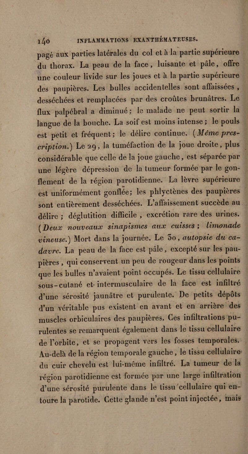 pagé aux parties latérales du col et à la partie supérieure du thorax. La pesu de la face, luisante et pâle, offre une couleur livide sur les joues et à la partie supérieure des paupières. Les bulles accidentelles sont affaissées , desséchées et remplacées par des croûtes brunâtres. Le flux palpébral a diminué; le malade ne peut sortir la langue de la bouche. La soif est moins intense; le pouls est petit et fréquent; le délire continue. (Méme pres- cription.) Le 29, la tuméfaction de la joue droite, plus considérable que celle de la joue gauche, est séparée par une légère dépression de la tumeur formée par le gon- flement de la région parotidienne. La lèvre supérieure est uniformément gonflée ; les phlyctènes des paupières | sont entièrement desséchées. L’affaissement succède au délire ; déglutition difficile , excrétion rare des urines. (Deux nouveaux sinapismes aux cuisses ; limonade vineuse.) Mort dans la journée. Le 30, autopsie du ca- davre. La peau de la face est pâle, excepté sur les pau- pières , qui conservent un peu de rougeur dans les points que les bulles n’avaient point occupés. Le tissu cellulaire sous-cutané et- intermusculaire de la face est infiltré d’une sérosité jaunâtre et purulente. De petits dépôts d'un véritable pus existent en avant et en arrière des muscles orbiculaires des paupières. Ces infiltrations pu- rulentes se remarquent également dans le tissu cellulaire de l'orbite, et se propagent vers les fosses temporales. Au-delà de la région temporale gauche, le tissu cellulaire: du cuir chevelu est lui-même infiltré. La tumeur de la région parotidienne est formée par une large infiltration d’une sérosité purulente dans le tissu ‘cellulaire qui en- toure la parotide. Cette glande n’est point injectée, mais