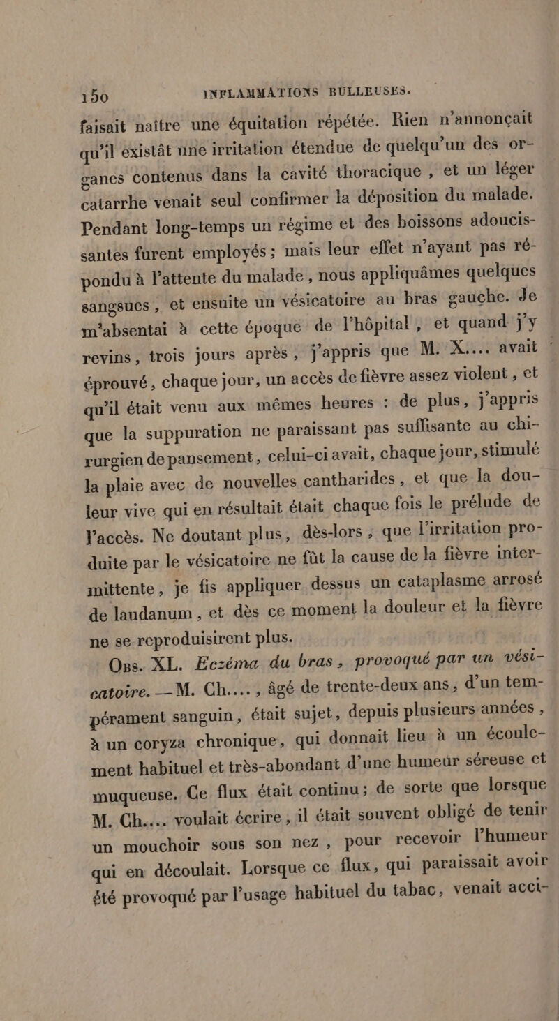 faisait naître une équitation répétée. Rien n’annonçait qu’il existât une irritation étendue de quelqu'un des or- ganes contenus dans la cavité thoracique , et un léger catarrhe venait seul confirmer la déposition du malade. Pendant long-temps un régime et des boissons adoucis- santes furent employés; mais leur effet n’ayant pas ré- pondu à Pattente du malade , nous appliquâmes quelques sangsues , et ensuite un vésicatoire au bras gauche. de m'absentai à cette époque de l'hôpital, et quand jy revins, trois jours après, j'appris que M. X.... avait : éprouvé , chaque jour, un accès de fièvre assez violent , et qu'il était venu aux mêmes heures : de plus, j'appris que la suppuration ne paraissant pas suffisante au chi- rurgien de pansement, celui-ci avait, chaque jour, stimulé la plaie avec de nouvelles cantharides , et que la dou- leur vive qui en résultait était chaque fois le prélude de l'accès. Ne doutant plus, dès-lors ; que l'irritation pro- duite par le vésicatoire ne fût la cause de la fièvre inter- mittente, je is appliquer dessus un cataplasme arrosé de laudanum , et dès ce moment la douleur et la fièvre ne se reproduisirent plus. Ons. XL. Eczéma du bras, provoqué par un vési- catoire. —M. Ch... , âgé de trente-deux ans, d’un tem- pérament sanguin , était sujet, depuis plusieurs années , à un coryza chronique, qui donnait lieu x un écoule- ment habituel et très-abondant d’une humeur séreuse et muqueuse. Ge flux était continu; de sorie que lorsque M. Ch... voulait écrire , il était souvent obligé de tenir un mouchoir sous son nez , pour recevoir l’humeur qui en découlait. Lorsque ce flux, qui paraissait avoir été provoqué par l'usage habituel du tabac, venait acct-