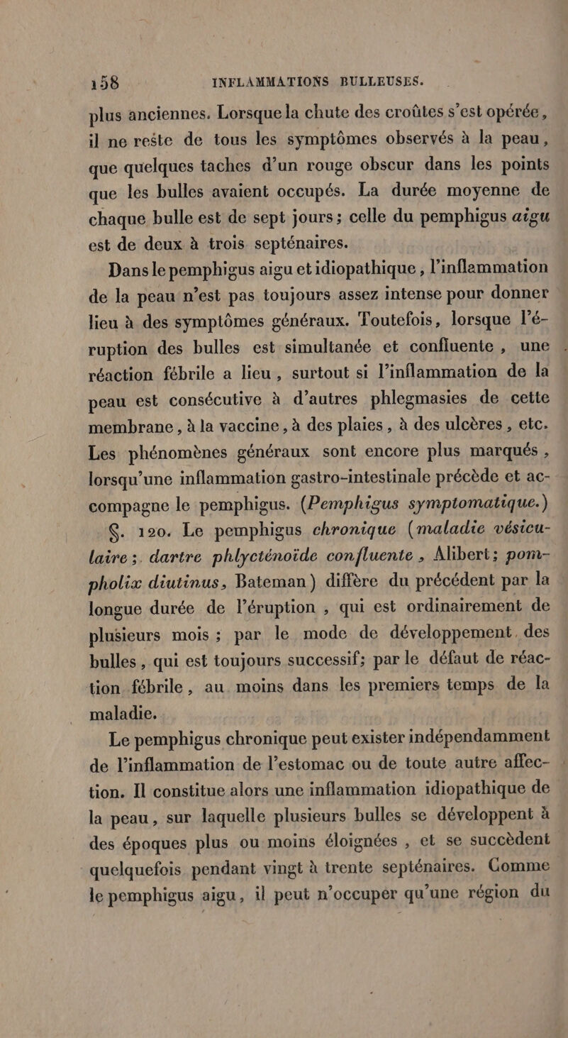 plus anciennes. Lorsque la chute des croûtes s’est opérée, il ne reste de tous les symptômes observés à la peau, que quelques taches d’un rouge obscur dans les points que les bulles avaient occupés. La durée moyenne de chaque bulle est de sept jours; celle du pemphigus aigu est de deux à trois septénaires. Dans le pemphigus aigu et idiopathique, l’inflammation de la peau n’est pas toujours assez intense pour donner lieu à des symptômes généraux. Toutefois, lorsque l'é- ruption des bulles est simultanée et confluente , une réaction fébrile a lieu, surtout si l’inflammation de la peau est consécutive à d’autres phlegmasies de cette membrane , à la vaccine , à des plaies, à des ulcères , etc. Les phénomènes généraux sont encore plus marqués , lorsqu'une inflammation gastro-intestinale précède et ac- compagne le pemphigus. (Pemphigus symptomatique.) $. 120. Le pemphigus chronique (maladie vésicu- laire ;. dartre phlycténoïde confluente , Alibert; pom- pholix diutinus, Bateman) diffère du précédent par la longue durée de l’éruption , qui est ordinairement de plusieurs mois ; par le mode de développement. des bulles , qui est toujours successif; par le défaut de réac- tion fébrile, au moins dans les premiers temps de [a maladie. Le pemphigus chronique peut exister indépendamment de l’inflammation de l'estomac ou de toute autre affec- : tion. Il constitue alors une inflammation idiopathique de la peau, sur laquelle plusieurs bulles se développent à des époques plus ou moins éloignées , et se succèdent quelquefois pendant vingt à trente sePHÉOAIEES, Comme le pemphigus aigu, il peut n occupér qu’une région du