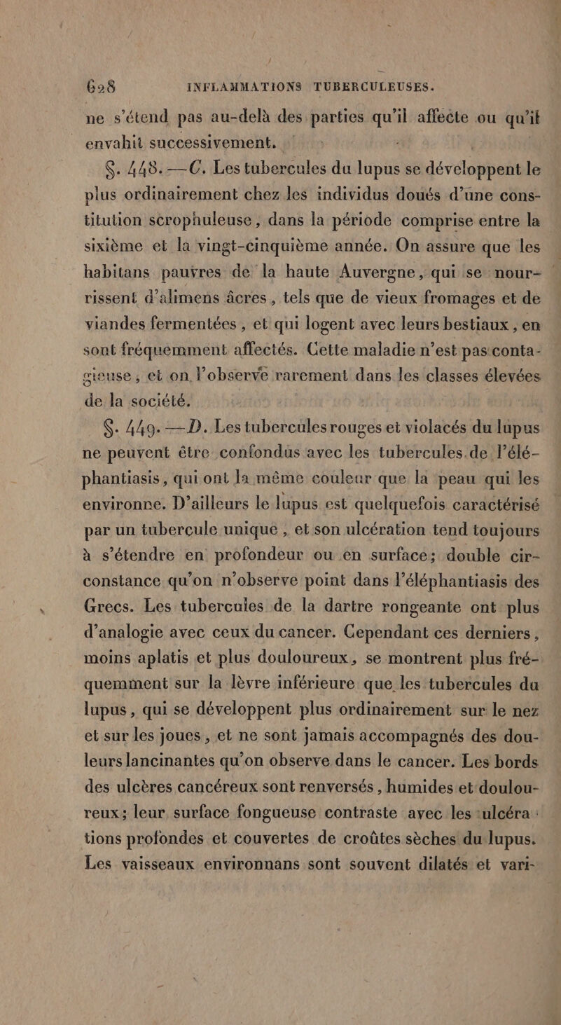 / 628 INFLAMMATIONS TUBERCULEUSES. ne s'étend pas au-delà des parties qu'il affeëte ou qu? il envahit successivement, S. 448.—C. Les Hibeneules du lupus se devéonpal le plus ordinairement chez les individus doués d’une cons- titution scrophuleuse , dans la période comprise entre la sixième el la vingt-cinquième année. On assure que les habitans pauÿres de la haute Auvergne, qui se nour- rissen£ d’alimens âcres , tels que de vieux fromages et de viandes fermentées , et qui logent avec leurs bestiaux , en sont fréquemment affectés. Cette maladie n’est pas conta- cieuse, et on. observe rarement dans les classes élevées de la société. S. 449. —D. Les tubercules rouges et violacés du lupus ne peuvent être confondus avec les tubercules.de l’élé- phantiasis, qui ont la même couleur que la peau qui les environne. D'ailleurs le lupus est quelquefois caractérisé par un tuberçule unique , et son ulcération tend toujours à s'étendre en profondeur ou en surface; double cir- constance qu’on n’observe point dans l’éléphantiasis des Grecs. Les tubercuies de la dartre rongeante ont plus d’analogie avec ceux du cancer. Cependant ces derniers, moins aplatis et plus douloureux, se montrent plus fré- quemment sur la lèvre inférieure que les tubercules du lupus , qui se développent plus ordinairement sur le nez et sur les joues , et ne sont jamais accompagnés des dou- leurs lancinantes qu’on observe dans le cancer. Les bords des ulcères cancéreux sont renversés , humides et doulou- reux; leur surface fongueuse contraste avec les :ulcéra : tions profondes et couvertes de croûtes sèches du lupus. Les vaisseaux environnans sont souvent dilatés et vari-