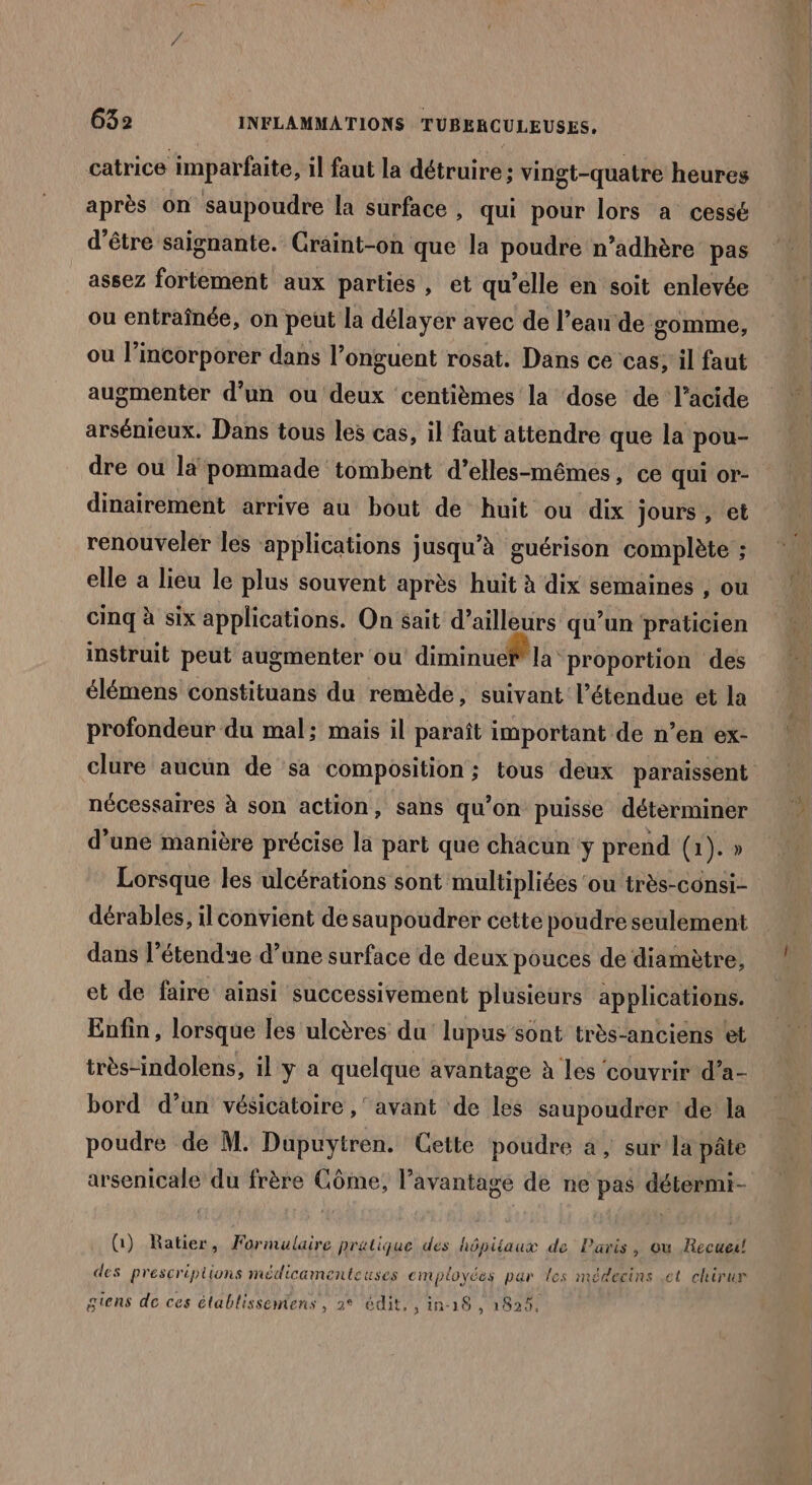 catrice imparfaite, il faut la détruire ; vingt-quatre heures après on saupoudre la surface , qui pour lors a cessé d’être saignante. Craint-on que la poudre n’adhère pas assez fortement aux partiés , et qu’elle en soit enlevée ou entraînée, on peut la délayer avec de l’eau de gomme, où l’incorporer dans l’onguent rosat. Dans ce cas; il faut augmenter d’un ou deux centièmes la ‘dose de l’acide arsénieux. Dans tous les cas, il faut attendre que la pou- dre ou lä pommade tombent d’elles-mêmes , CE Qui or- dinairement arrive au bout de huit ou dix jours , et renouveler les ‘applications jusqu'à guérison complète ; elle a lieu le plus souvent après huit à dix semaines , ou cinq à six applications. On sait d’ailleurs qu’un praticien instruit peut augmenter ou diminue la proportion des élémens constituans du remède, suivant l'étendue et la profondeur du mal; mais il paraît important de n’en ex- nécessaires à son action, sans qu’on puisse déterminer d’une manière précise la part que chacun ÿ prend (1). » Lorsque les ulcérations sont multipliées ‘ou très-consi- dérables, 1] convient de saupoudrer cette poudre seulement dans l’étendue d’une surface de deux pouces de diamètre, et de faire ainsi successivement plusieurs applications. Enfin, lorsque les ulcères du lupus sont très-anciens ‘et très-indolens, il y a quelque avantage à les couvrir d’a- bord d’un vésicatoire ,' avant de les saupoudrer de la poudre de M. Dupuytren. Cette poudre a, sur la pâte arsenicale du frère Côme, l'avantage de ne pas détermi- G) Ratier, Formulaire pratique des hôpitaux de Paris, ou Recueil des prescriptions médicamenteuses employées par les médecins et chirur gens de ces établissemens, 2° édit, , 1n-19 , 1925, KE