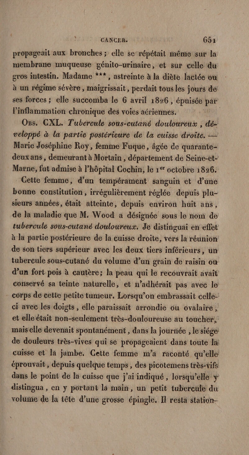 L propageait aux bronches ; elle se répétait même sur la membrane muqueuse génito-urinaire, et sur celle du gros intestin. Madame ***, astreinte à la diète lactée ou à un régime sévère , maïgrissait, perdait tous les jours de ses forces ; elle succomba le 6 avril 1826, épuisée par linflammation chronique des voies acriennes. | Oss. CXL. T'ubércule sous-cutané douloureux , dé- veloppé à la partie posiérieuré de la cuisse droite. — Marie Joséphine Roy, femme Fuque, âgée de quarante- deux ans, demeurant à Mortain , département de Seine-et- Marne, fut admise à l’hôpital Cochin, le 1% octobre 1826. Gette femme, d’un tempérament sanguin et d’une bonne constitution, irrégulièrement réglée dépuis plu- sieurs années, était atteinte, dépuis environ huit ans, de Fa maladie que M. Wood à désignée sous le nom de tubercule sous-cutané douloureux. Je distinguai en effet à la partie postérieure de la cuisse droite, vers la réunion de son tiers supérieur avec les deux tiers inférieurs, un tubercule sous-cutané du volume d’un grain de raisin où d’un fort pois à cautère; la peau qui le recouvrait avait conservé sa teinte naturelle, et n’adhérait pas avec le - corps de cette petite tumeur. Lorsqu’on embrassait celle- ci avec les doigts , elle paraissait arrondie ou ovalaire , et elle était non-seulément très-douloureuse au toucher, mais elle devenait spontanément , dans la journée , le siége de douleurs très-vives qui se propägeaient dans toute la: cuisse et Ia jambe. Cette femme m’a raconté qu’elle éprouvait , depuis quelque temps, des picotemens très:vifs dans le point de la cuisse que j’ai indiqué , lorsqu'elle y distingua , en y portant là main, un petit tubercule du volume de la tête d’une grosse épingle. Il resta station-