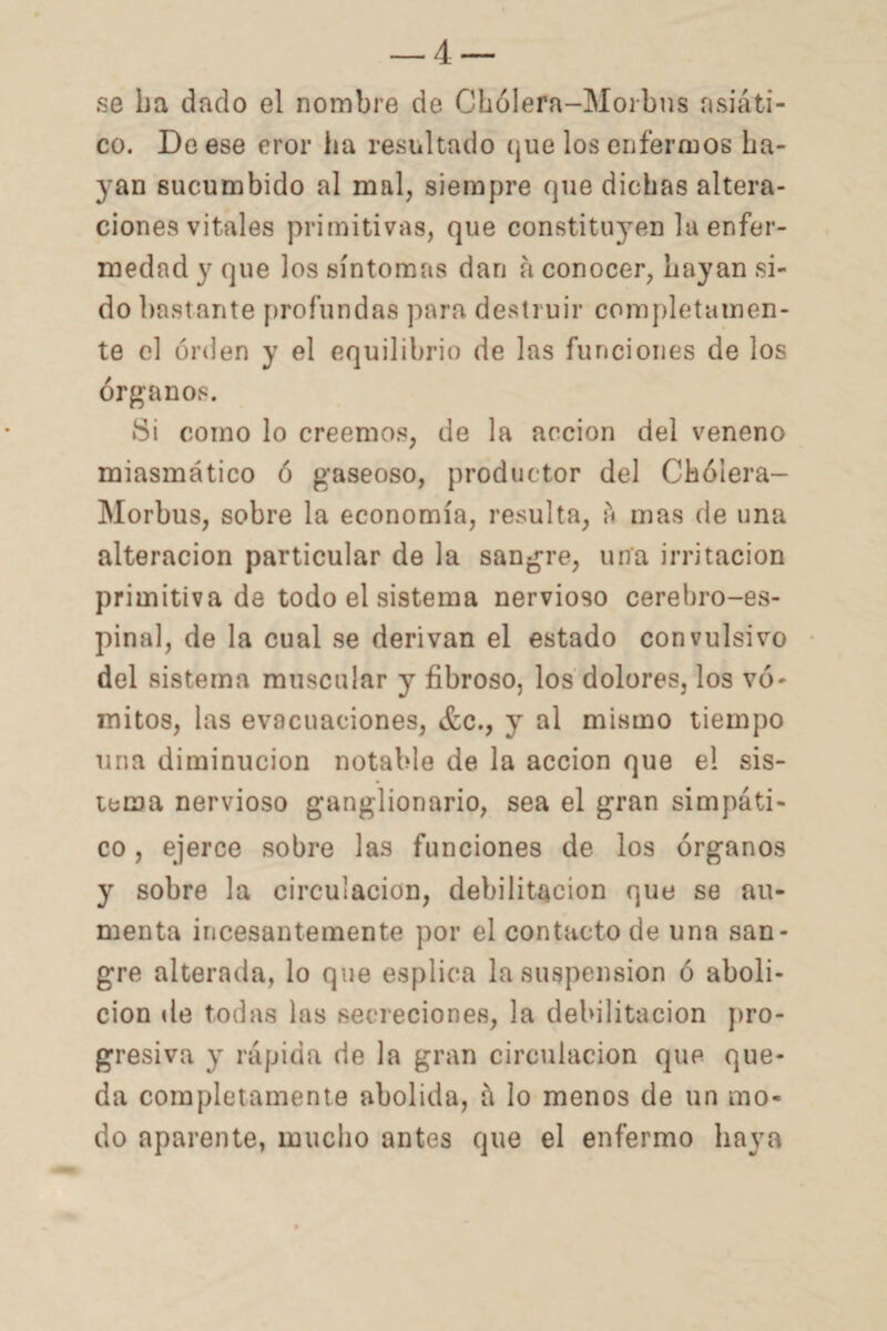 se ha dado el nombre de Chólera-Morbns asiáti¬ co. De ese eror ha resultado que los enfermos ha¬ yan sucumbido al mal, siempre que dichas altera¬ ciones vitales primitivas, que constitu}7en la enfer¬ medad y que los síntomas dan á conocer, hayan si¬ do bastante profundas para destruir completamen¬ te el orden y el equilibrio de las funciones de los órganos. •Si como lo creemos, de la acción del veneno miasmático ó gaseoso, productor del Chólera- Morbus, sobre la economía, resulta, á mas de una alteración particular de la sangre, una irritación primitiva de todo el sistema nervioso cerebro-es¬ pinal, de la cual se derivan el estado convulsivo del sistema muscular y fibroso, los dolores, los vó¬ mitos, las evacuaciones, &c., y al mismo tiempo una diminución notable de la acción que el sis¬ tema nervioso ganglionario, sea el gran simpáti¬ co , ejerce sobre las funciones de los órganos y sobre la circulación, debilitación que se au¬ menta incesantemente por el contacto de una san¬ gre alterada, lo que esplica la suspensión ó aboli¬ ción de todas las secreciones, la debilitación pro¬ gresiva y rápida de la gran circulación que que¬ da completamente abolida, á lo menos de un mo¬ do aparente, mucho antes que el enfermo haya