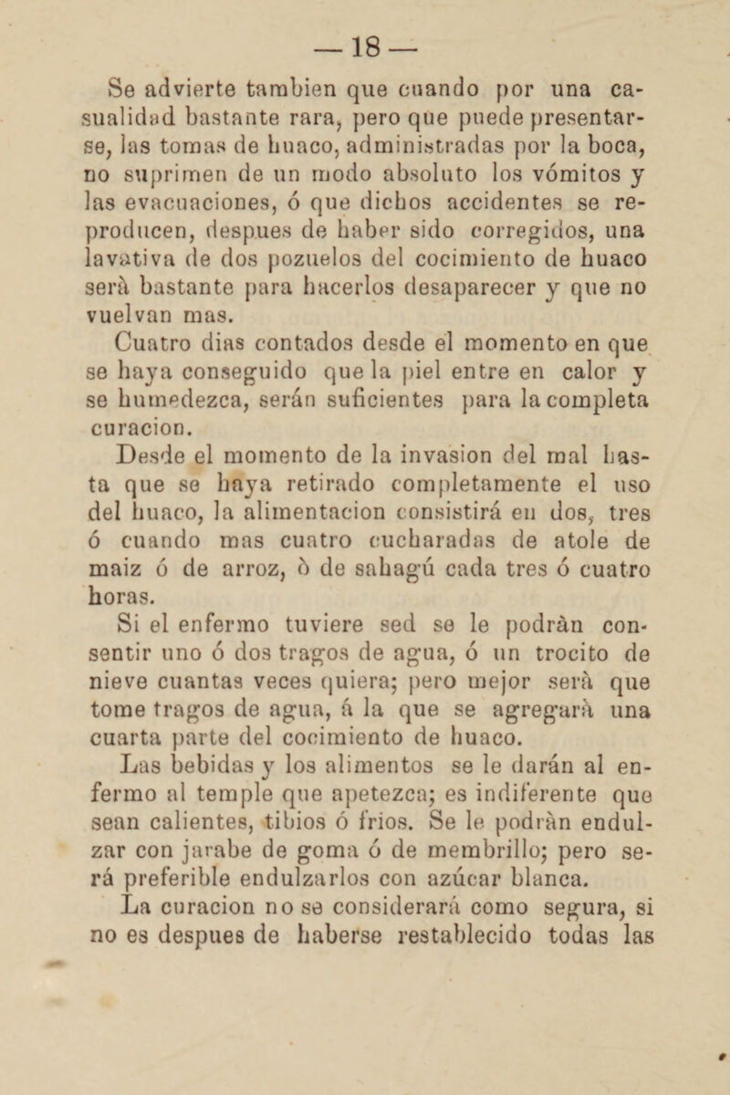 Se advierte también que cuando por una ca¬ sualidad bastante rara, pero que puede presentar¬ se, las tomas de hunco, administradas por la boca, no suprimen de un modo absoluto los vómitos y las evacuaciones, ó que dichos accidentes se re¬ producen, después de haber sido corregidos, una lavativa de dos pozuelos del cocimiento de huaco será bastante para hacerlos desaparecer y que no vuelvan mas. Cuatro dias contados desde el momento en que se haya conseguido que la piel entre en calor y se humedezca, serán suficientes para Incompleta curación. Desde el momento de la invasión del mal has¬ ta que se haya retirado completamente el uso del huaco, la alimentación consistirá en dos, tres ó cuando mas cuatro cucharadas de atole de maiz ó de arroz, ó de sahag’ú cada tres ó cuatro horas. Si el enfermo tuviere sed se le podrán con¬ sentir uno ó dos tragos de agua, ó un trocito de nieve cuantas veces quiera; pero mejor será que tome tragos de agua, á la que se agregará una cuarta parte del cocimiento de huaco. Las bebidas y los alimentos se le darán al en¬ fermo al temple que apetezca; es indiferente que sean calientes, tibios ó fríos. Se le. podrán endul¬ zar con jarabe de goma ó de membrillo; pero se¬ rá preferible endulzarlos con azúcar blanca. La curación no se considerará como segura, si no es después de haberse restablecido todas las #