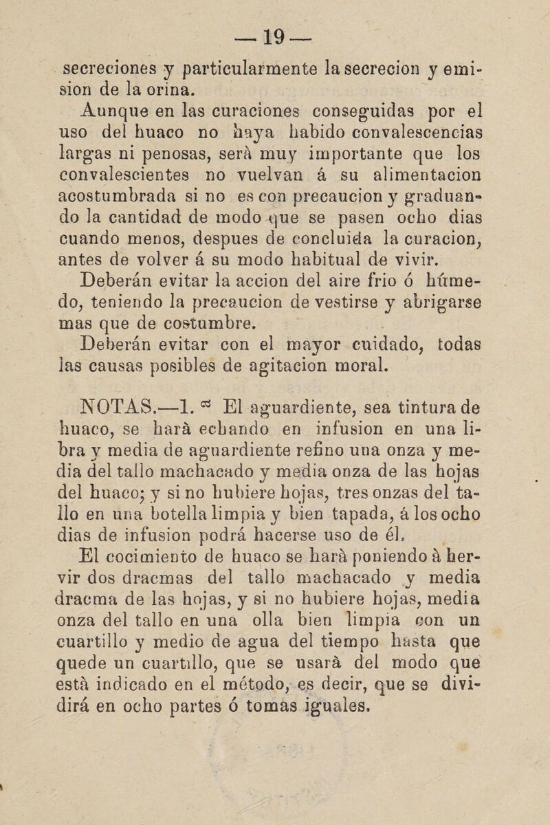 secreciones y particularmente la secreción y emi¬ sión de la orina. Aunque en las curaciones conseguidas por el uso del huaco no haya habido convalescencias largas ni penosas, será muy importante que los convalescientes no vuelvan á su alimentación acostumbrada si no es con precaución y gradúan» do la cantidad de modo que se pasen ocho dias cuando menos, después de concluida la curación, antes de volver á su modo habitual de vivir. Deberán evitar la acción del aire frió ó híime- do, teniendo la precaución de vestirse y abrigarse mas que de costumbre. Deberán evitar con el mayor cuidado, todas las causas posibles de agitación moral. NOTAS.—1.03 El aguardiente, sea tintura de huaco, se hará echando en infusión en una li¬ bra y media de aguardiente refino una onza y me¬ dia del tallo machacado y media onza de las hojas del huaco; y si no hubiere hojas, tres onzas del ta¬ llo en una botella limpia y bien tapada, á los ocho dias de infusión podrá hacerse uso de él. El cocimiento de huaco se hará poniendo á her¬ vir dos dracmas del tallo machacado y media draema de las hojas, y si no hubiere hojas, media onza del tallo en una olla bien limpia con un cuartillo y medio de agua del tiempo hasta que quede un cuartillo, que se usará del modo que está indicado en el método, es decir, que se divi¬ dirá en ocho partes ó tomas iguales.