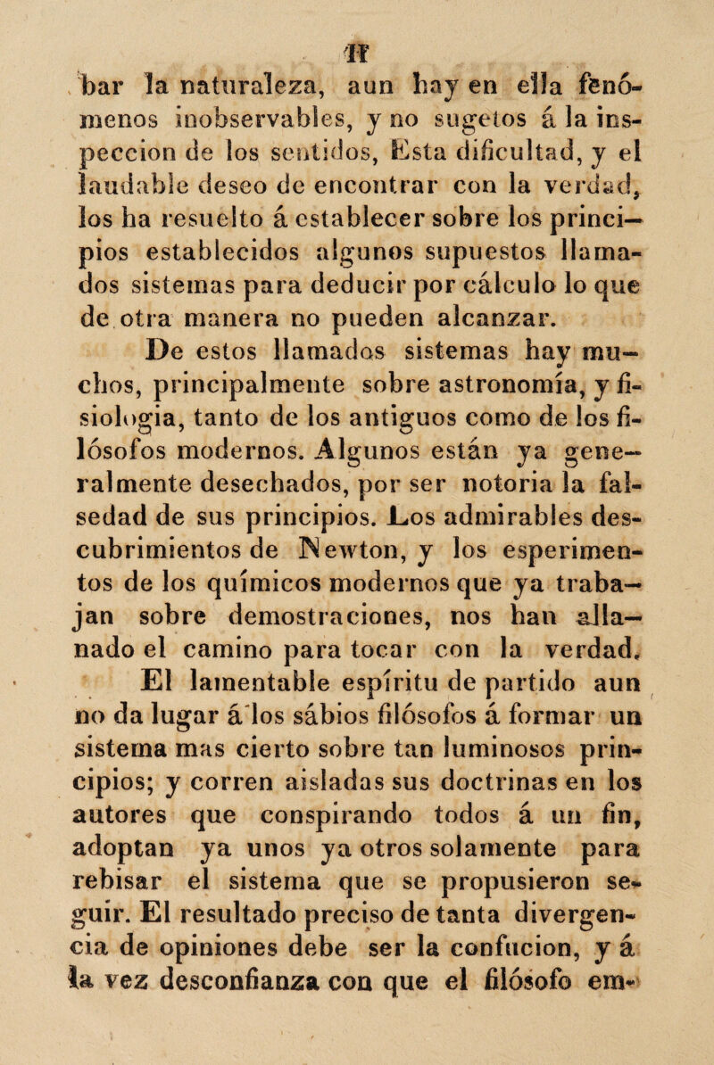 n bar la naturaleza, aun hay en ella fenó¬ menos inobservables, y no sugetos á la ins¬ pección de los sentidos, Esta dificultad, y el laudable deseo de encontrar con la verdad, los ha resuelto á establecer sobre los princi¬ pios establecidos algunos supuestos llama¬ dos sistemas para deducir por cálculo lo que de otra manera no pueden alcanzar. De estos llamados sistemas hay mu¬ chos, principalmente sobre astronomía, y fi¬ siología, tanto de los antiguos como de los fi¬ lósofos modernos. Algunos están ya gene¬ ralmente desechados, por ser notoria la fal¬ sedad de sus principios. Eos admirables des¬ cubrimientos de Newton, y los esperimen- tos de los químicos modernos que ya traba¬ jan sobre demostraciones, nos han alla¬ nado el camino para tocar con la verdad. El lamentable espíritu de partido aun no da lugar á'los sábios filósofos á formar un sistema mas cierto sobre tan luminosos prin¬ cipios; y corren aisladas sus doctrinas en los autores que conspirando todos á un fin, adoptan ya unos ya otros solamente para rebisar el sistema que se propusieron se¬ guir. El resultado preciso de tanta divergen¬ cia de opiniones debe ser la confucion, y á la vez desconfianza con que el filósofo era*