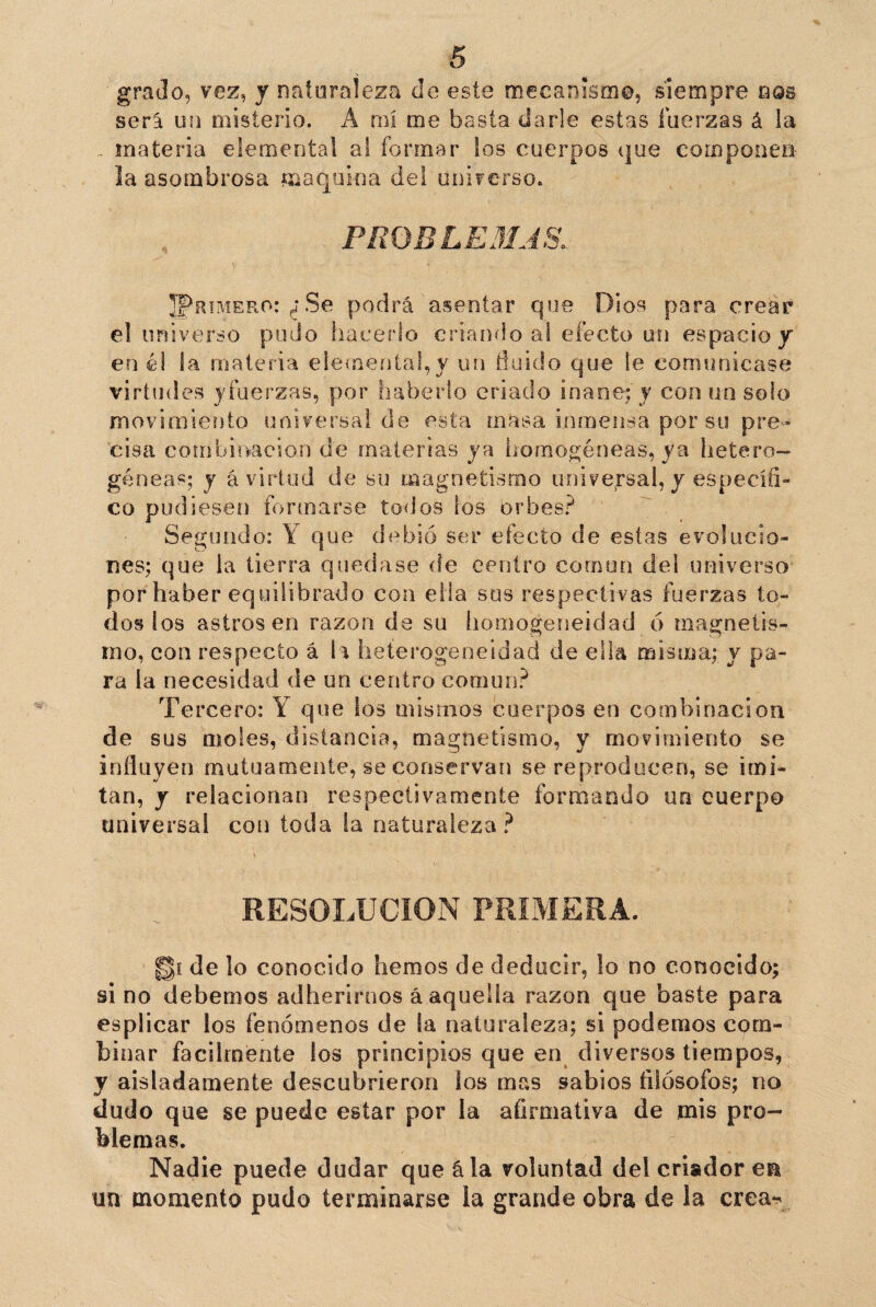 grado, vez, y naturaleza de este mecanismo, siempre nos será un misterio. Á mi me basta darle estas fuerzas á la . materia elemental a! formar los cuerpos que compone» la asombrosa maquina del universo. PROBLEMAS. JPrime.ro: ¿ Se podrá asentar que Dios para crear el universo pudo hacerlo criando al efecto un espacio y en él la materia elemental,y un fluido que le comunicase virtudes yfuerzas, por haberlo criado inane; y con un solo movimiento universa! de esta masa inmensa, por su pre¬ cisa combinación de materias ya homogéneas, ya hetero¬ géneas; y á virtud de su magnetismo universal, y específi¬ co pudiesen formarse todos ios orbes? Segundo: Y que debió ser efecto de estas evolucio¬ nes; que la tierra quedase de centro común del universo por haber equilibrado con ella sos respectivas fuerzas to¬ dos los astros en razón de su homogeneidad ó magnetis¬ mo, con respecto á h heterogeneidad de ella misma; y pa¬ ra la necesidad de un centro común? Tercero: Y que los mismos cuerpos en combinación de sus moles, distancia, magnetismo, y movimiento se influyen mutuamente, se conservan se reproducen, se imi¬ tan, y relacionan respectivamente formando un cuerpo universal con toda la naturaleza? \ ,N RESOLUCION PRIMERA. de lo conocido hemos de deducir, lo no conocido; si no debemos adherirnos á aquella razón que baste para esplicar los fenómenos de la naturaleza; si podemos com¬ binar fácilmente los principios que en diversos tiempos, y aisladamente descubrieron los mas sabios filósofos; no dudo que se puede estar por la afirmativa de mis pro¬ blemas. Nadie puede dudar que ála voluntad del criador eu un momento pudo terminarse la grande obra de la crea-