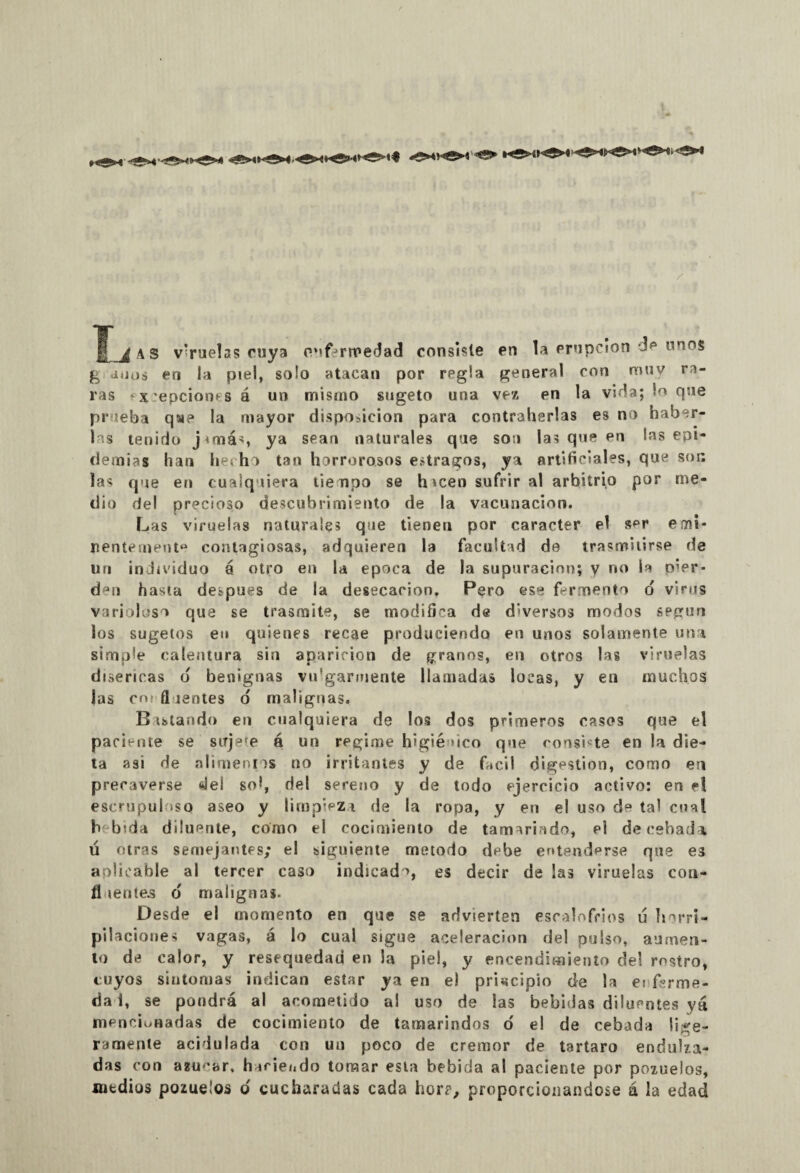 / AS viruelas cuya enfermedad consiste en la erupción de unos g a¡ios eri la piel, solo atacan por regía general con muy ra¬ ras ‘*;epciones á un mismo sugeto una vez en la vida; lo que prueba qae la mayor disposición para contraherlas es no haber¬ las tenido j^más ya sean naturales que son las que en las epi¬ demias han hecho tan horrorosos estragos, ya artificiales, que son las que en cualquiera tienpo se h icen sufrir al arbitrio por me¬ dio del precioso descubrimiento de la vacunación. Las viruelas naturales que tienen por carácter el s^r emi¬ nentemente contagiosas, adquieren la facultad de trasmitirse de un individuo á otro en la época de la supuración; y no la pier¬ den hasta después de la desecación, Pero ese fermento o virus varioloso que se trasmite, se modifica de diversos modos spgun ios sugetos eu quienes recae produciendo en unos solamente una simple calentura sin aparición de granos, en otros las viruelas disericas d benignas vulgarmente llamadas locas, y eu muchos las cm fl lentes o malignas. Distando en cualquiera de los dos primeros casos que el paciente se sujete á un regime higiénico que consiste en la die¬ ta asi de alimentos no irritantes y de fácil digestión, como en precaverse del sol, del sereno y de todo ejercicio activo: en el escrupuloso aseo y limpieza de la ropa, y en el uso de tal cual b b;da düuente, como el cocimiento de tamarindo, el de cebada u otras semejantes; el siguiente método debe entenderse que es aplicable al tercer caso indicado, es decir de las viruelas con- fl lente.s o malignas. Desde el momento en que se advierten escalofríos u horri¬ pilaciones vagas, á lo cual sigue aceleración del pulso, aumen¬ to de calor, y resequedad en la piel, y encendimiento del rostro, cuyos síntomas indican estar ya en e) principio de la enferme- dai, se pondrá al acometido al uso de las bebidas diluentes yá mencionadas de cocimiento de tamarindos o' e! de cebada lige¬ ramente acidulada con un poco de crémor de tártaro endulza¬ das con azúcar, haciendo tomar esta bebida al paciente por pozuelos, mtdiüs pozuelos o cucharadas cada hor?, proporcionándose á la edad