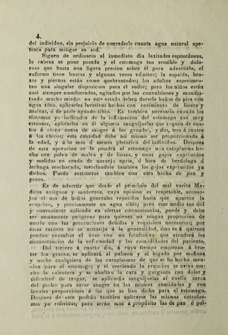 del individuo, sin perjuicio de concederle cuanta agua natural ape* tezca para mitigar su sed/ Siguen de ordinario al inmediato dia laxitudes espontáneas, la cabeza se pone pesada y el estomago tan sensible y dolo¬ roso que basta una ligera presión sobre él para advertirlo, el enfermo tiene bascas y algunas veces vómitos* la espalda, bra¬ zos y piernas están como quebrantados; los adultos esperimeii- tan una singular disposición para el sudor; pero los niños están casi siempre amodorrados, agitados por las convulsiones y manifes¬ tando mucho miedo: en este estado deben dársele baños de pies con agua tibia, aplicarles lavativas hechas con cocimiento de linaza y malvas, o de atole aguado tibio. Es también necevsario cuando los síntomas ya indicados de la inflamación del estomago son muy estensos, aplicarles en él algunas sanguijuelas que saquen de cua¬ tro á cinco onzas de sangre á los grande.', y dos, tres á cuatro é los chicos; esta cantidad debe asi mismo sevr proporcionada á la edad, y ó lo mas ó menos pletorico del individuo. Después de esta operación se le pondrá al estomago una cataplasma he¬ cha con polvo de malva y de linaza, y unos gajos exprimidos y molidos en crudo de naranji agria, o bien de berdolaga o lechuga machacada, mezclándole también los gijos exprimidos ya dichos. Puede sustituirse también con otra hecha de pan y perón. Es de advertir que desde el principio del mal varios Mé¬ dicos anliguos y modernos, cuya opinión es respetable, aconse- j in el uso de b'fus generales repetidos hasta que aparece la erupción, y precisamente en agua tibia; pero este medio tan útil y conveniente aplicado en ciertas circunstancias, puede y debe ser sumamente peligroso para quienes no tengan proporción de usarlo con las precauciones debidas y requisitos necesarios; por estas razones no se aconseja á la generalidad, sino es á quienes puedan consultar el caso con un facultativo que atenderá las circunstancias de la enfermedad y las comodidades del paciente. Del tercero á cuarto d;a, á cuyo tiempo empiezan á bro¬ tar los granos, se aplicará al pulmón y al higado por mañana v noche cualquiera de las cataplasmas de que se ha hecho men¬ ción para el estomago; y si creciendo la erupción se aviva mu¬ cho la calentura y se abultar, la cara y garganta con dolor y dificultad de tragar, se aplicarán sanguijuelas al cuello cerca del pedio p.*ra sacar sangre en las mismas cantidades y con iguales proporciones á las que se han dicho para el estomago. Después de esto podrán también aplicarse las mismas cataplas¬ mas ya referidas; pero serán mas á proposito las de pan o pol-