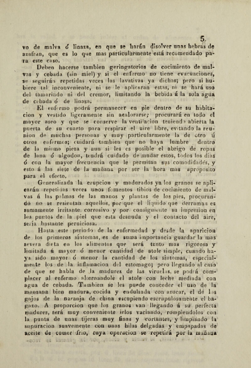 vo de malva d linaza, en que se harán disolver unas hebras de azafran, que es lo que mas particularmente está recomendado pa¬ ra este caso. Deben hacerse también geringatorios de cocimiento de mal¬ vas y cebada (sin miel) y si el enfermo no tiene evacuaciones, •se seguirán repetidas veces las lavativas ya dichas; pero si hu¬ biere tal inconveniente, ni se le aplicaran estas, ni se hará uso del tamarindo ni del crémor, limitando la bebida á la sola agua de cebada o de linaza. El enfermo podrá permanecer en pie dentro de su habita¬ ción y vestido ligeramente sin acalorarse; procurará en todo el mayor aseo y que se conserve la venti'acion teniendo abierta la puerta de su cuarto para respirar el aire libre, evitando la reu¬ nión de muchas personas y muy particularmente la de otro ú otros enfermos; cuidará también que no haya lumbre dentro de la mismo pieza y aun si les es posible el abrigo de ropas de lana d algodón, tendrá cuidado de mudar estos, todos los dias o con la mayor frecuencia que le permitan sqs comodidades, y esto á las siete de ja mañana por ser la hora mas aproposito para el efecto, Generalizada la erupción y madurados ya los granos se apli¬ carán repeti ias veces unos fomentos tibios de cocimiento de mal¬ vas á las pilmas de las manos y plantas de los píes, procuran¬ do no se resientan aquellos, por que el líquido que derraman es sumamente irritante corrosivo y por consiguiente su impresión en los puntos de la piel que esta desnuda y el contacto del aire, seiía bastante perniciosa. Hasta este periodo de la enfermedad y desde la aparición de ios primeros síntomas, es de suma importancia guardar la mas severa dieta en los alimentos qne será tanto mas rigorosa y limitada á mayor o menor cantidad de atole simple, cuando ha¬ ya sido mayor o menor la cantidad de los síntomas, especial¬ mente Jos de la inflamación del estomago; pero llegando al caso de que se habla de la madurez de las viruelas, se podrá com¬ placer al enfermo abernandole el atole con leche mediada con agua de cebada. También se les puede conceder el uso de la manzana bien madura, cocida y endulzada con azúcar, el de 1 >s gajos de la naranja de china escupiendo escrupulosamente el ba¬ gazo. A proporción que los granos van llegando á su perfecta madurez, será muy conveniente irlos vaciando, rompiéndolos con la punta de unas tijeras muy finas y cortantes, y limpiando la supuración suavemente con unas hilas delgadas y empapadas de aceite de comer frío, cuya operación so repetirá por la m*ñaaa