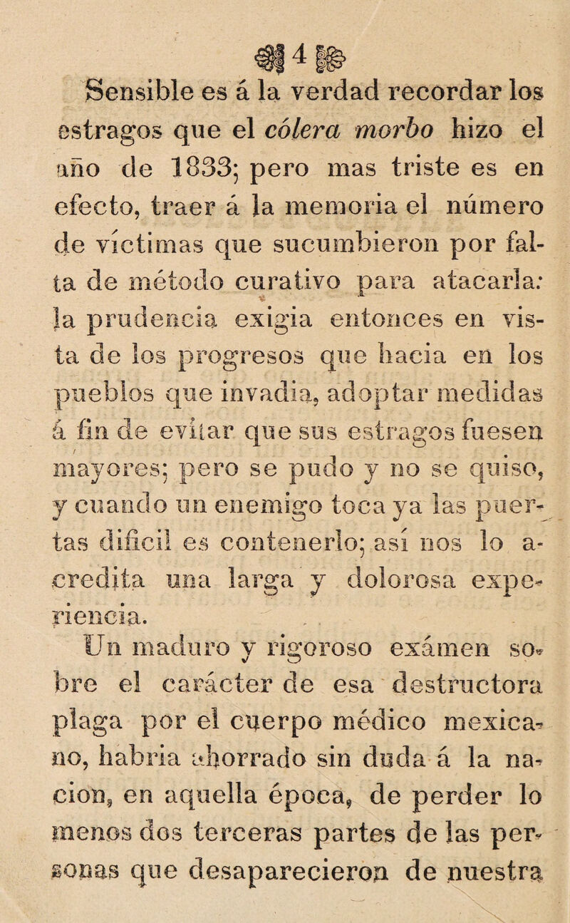 Sensible es á la verdad recordar los estragos que el cólera morbo hizo el año de 1833; pero mas triste es en efecto, traer á la memoria el número de víctimas que sucumbieron por fal¬ ta de método curativo para atacarla: la prudencia exigia entonces en vis¬ ta de los progresos que hacia en los pueblos que invadía, adoptar medidas á fin de evitar que sus estragos fuesen mayores; pero se pudo y no se quiso, y cuando un enemigo toca ya las puer¬ tas difícil es contenerlo; así nos lo a- ¿credita una larga y dolorosa expe¬ riencia. Un maduro y rigoroso examen so* bre el carácter de esa destructora plaga por el cuerpo médico mexica¬ no, habría ahorrado sin duda á la na¬ ción, en aquella époea9 de perder lo menos dos terceras partes de las per¬ sonas que desaparecieron de nuestra