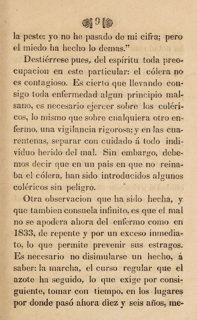 \ la peste: yo no he pasado de mi cifra; pero éí miedo ha hecho lo demas.” Destiérrese pues,, del espirito toda preo¬ cupación en este particular: el cólera no es contagioso. Es cierto que llevando con¬ sigo toda enfermedad algún principio mal¬ sano, es necesario ejercer sobre los coléri¬ cos, lo mismo que sobre cualquiera otro en¬ fermo, una vigilancia rigorosa; y en las cua¬ rentenas, separar con cuidado á todo indi¬ viduo herido del mal. Sin embargo, debe¬ mos decir que en un país en que no reina¬ ba el cólera, han sido introducidos algunos coléricos sin peligro. Otra observación que ha sido hecha, y que también consuela infinito, es que el mal no se apodera ahora del enfermo como en 1833, de repente y por un exceso inmedia¬ to, lo que permite prevenir sus estragos. Es necesario no disimularse un hecho, á saber: la marcha, el curso regular que el azote ha seguido, lo que exige por consi¬ guiente, tomar con tiempo, en los lugares por donde pasó ahora diez y seis años, me-