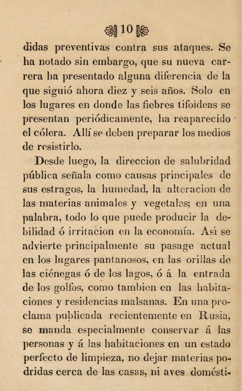 didas preventivas contra sus ataques. Se ha notado sin embargo, que su nueva car¬ rera ha presentado alguna diferencia de la que siguió ahora diez y seis años. Solo en los lugares en donde las fiebres tifoideas se presentan periódicamente, ha reaparecido el cólera. Allí se deben preparar los medios de resistirlo. Desde luego, la dirección de salubridad publica señala como causas principales de sus estragos, la humedad, la alteración de las materias animales y vegetales; en una palabra, todo lo que puede producir la de¬ bilidad ó irritación en la economía. Así se * advierte principalmente su pasage actual en los lugares pantanosos, en las orillas de las ciénegas ó de los lagos, ó á la entrada de los golfos, como también en las habita¬ ciones y residencias malsanas. En una pro¬ clama publicada recientemente en Rusia, se manda especialmente conservar á las personas y á las habitaciones en un estado perfecto de limpieza, no dejar materias po¬ dridas cerca de las casas, ni aves domésti-