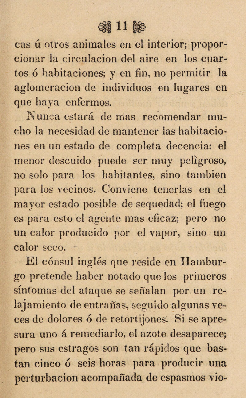 cas ú otros animales en el interior; propor¬ cionar la circulación del aire en los cuar¬ tos ó habitaciones; y en fin, no permitir la aglomeración de individuos en lugares en que haya enfermos. Nunca estará de mas recomendar mu¬ cho la necesidad de mantener las habitacio¬ nes en un estado de completa decencia: el menor descuido puede ser muy peligroso, no solo para los habitantes, sino también para los vecinos. Conviene tenerlas en el mayor estado posible de sequedad; el fuego es para esto el agente mas eficaz; pero no un calor producido por el vapor, sino un calor seco. El cónsul inglés que reside en liambur- o i go pretende haber notado que los primeros síntomas del ataque se señalan por un re¬ lajamiento de entrañas, seguido algunas ve¬ ces de dolores ó de retortijones. Si se apre¬ sura uno á remediarlo, el azote desaparece; pero sus estragos son tan rápidos que bas¬ tan cinco ó seis horas para producir una perturbación acompañada de espasmos vio-
