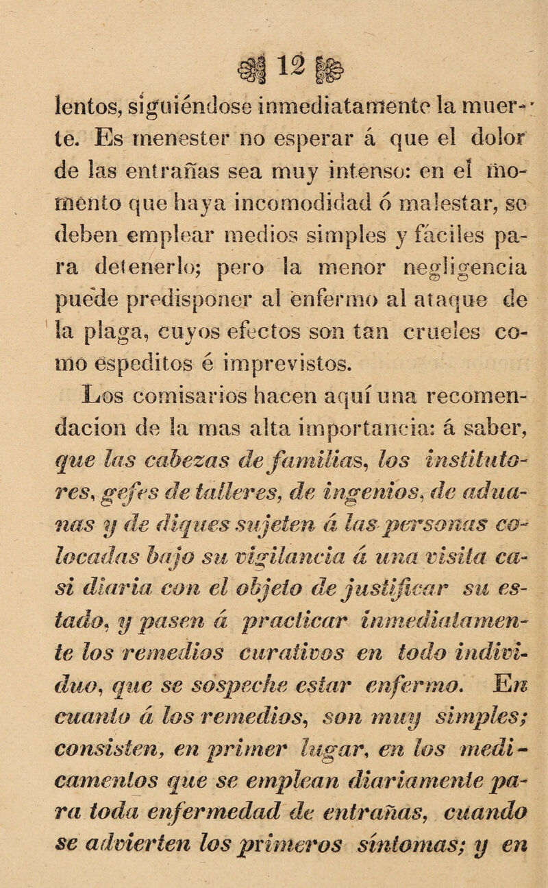 lentos, siguiéndose inmediatamente la muer¬ te. Es menester no esperar á que el dolor de las entrañas sea muy intenso: en el mo¬ mento que haya incomodidad 6 malestar, se deben emplear medios simples y fáciles pa¬ ra detenerlo; pero la menor negligencia puede predisponer al enfermo al ataque de la plaga, cuyos efectos son tan crueles co¬ mo espeditos é imprevistos. Los comisarios hacen aquí una recomen¬ dación de la mas alta importancia: á saber, que las cabezas de familias, los instituto¬ res, gafes de talleres, de ingenios, de adua¬ nas y de diques sujeten á las-personas co¬ locadas bajo su vigilancia á una visita ca¬ si diaria, con el objeto de justificar su es¬ tado, y pasen á practicar inmediatamen¬ te los remedios curativos en todo indivi¬ duo, que se sospeche estar enfermo. JLn cuanto á los remedios, son muy simples; consisten, en primer lugar, en los medi¬ camentos que se emplean diariamente pa¬ ra toda enfermedad de entrañas, cuando se advierten los primeros síntomas; y en