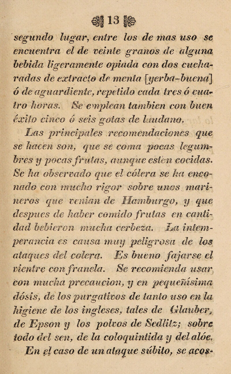 'segundo lugar, entre los de mas uso se encuentra el de veinte granos de alguna bebida ligeramente opiada con dos cucha¬ radas de extracto de menta- [yerba-buena] ó de aguardiente, repetido cada tres ó cita* tro horas, Se emplean también con buen éxito cinco ó seis gotas de láudanof Las principales recomendaciones que se hacen son, que se coma pocas legum¬ bres y pocas fruías, aunque ésten cocidas. Se ha observado que él cólera se ha enco¬ nado con mucho rigor' sobre unos mari¬ neros que venían de Hamburgo, y que después de haber comido frutas en canti¬ dad bebieron mucha cerheza. La intem¬ perancia es causa muy peligrosa de los ataques del colera. Es bueno fajarse el vientre con franela. Se recomienda: usar con mucha precaución, y en pequeñísima dosis, de los purgativos de tanto viso en la higiene de los ingleses, tales de (llauher, de Epson y los polvos de Sedlitz; sobre iodo del sen, de la coloquintida y del aloe. En el caso de un ataque súbito, se aeos-