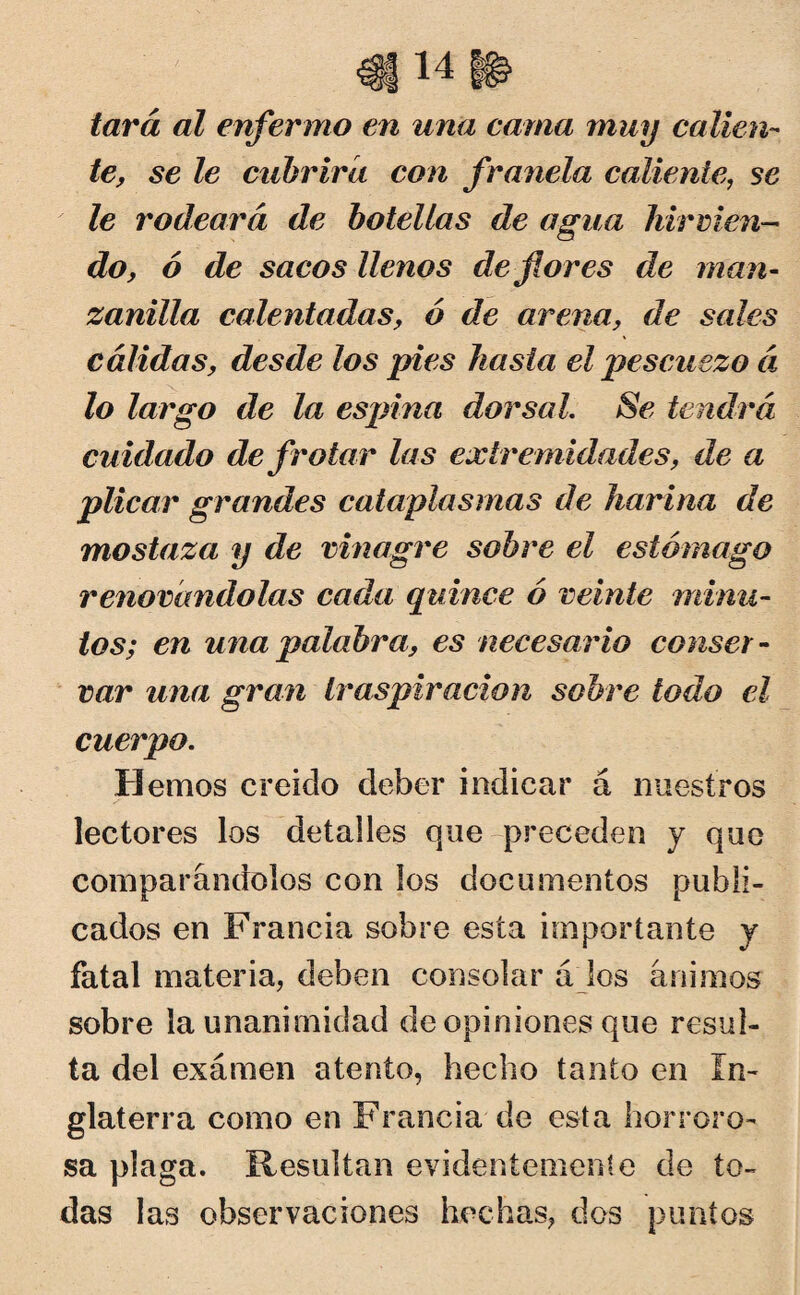 tara al enfermo en una cama muy calien¬ te, se le cubrirá con franela caliente, se le rodeará de botellas de agua hirvien¬ do, ó de sacos llenos de flores de man¬ zanilla calentadas, ó de arena, de sales cálidas, desde los pies hasta el pescuezo á lo largo de la espina dorsal. Se tendrá cuidado de frotar las extremidades, de a pilcar grandes cataplasmas de harina de mostaza y de vinagre sobre el estómago renovándolas cada quince ó veinte minu¬ tos; en una palabra, es necesario conser¬ var una gran traspiración sobre todo el cuerpo. Hemos creído deber indicar á nuestros lectores los detalles que preceden y que comparándolos con los documentos publi¬ cados en Francia sobre esta importante y fatal materia, deben consolar á los ánimos sobre la unanimidad de opiniones que resul¬ ta del examen atento, hecho tanto en In¬ glaterra como en Francia de esta horroro¬ sa plaga. Resultan evidentemente de to¬ das las observaciones hechas, dos puntos