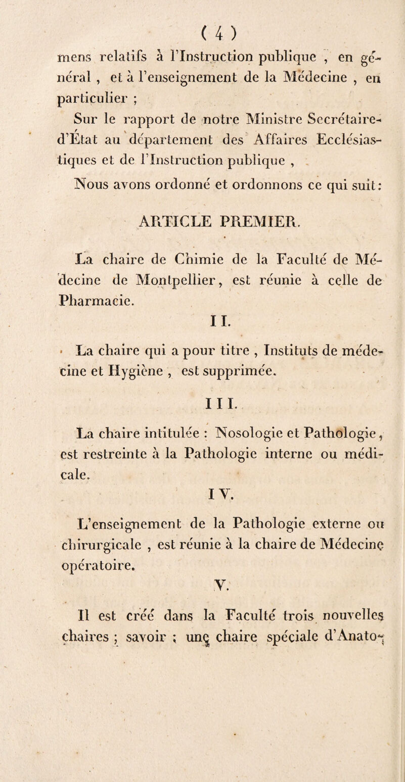 mens relatifs à T Instruction publique , en ge¬ neral , et à renseignement de la Médecine , en particulier ; Sur le rapport de notre Ministre Secrétaire- d’Etat au département des Affaires Ecclésias¬ tiques et de l1 Instruction publique , Nous avons ordonné et ordonnons ce qui suit: ARTICLE PREMIER. » La chaire de Chimie de la Faculté de Mé¬ decine de Montpellier, est réunie à celle de Pharmacie. IL • La chaire qui a pour titre , Instituts de méde¬ cine et Hygiène , est supprimée. III. j La chaire intitulée : Nosologie et Pathologie, est restreinte à la Pathologie interne ou médi¬ cale. IV. L’enseignement de la Pathologie externe ou chirurgicale , est réunie à la chaire de Médecine opératoire. V. Il est créé dans la Faculté trois nouvelles chaires ; savoir ; unç chaire spéciale d’Anato-