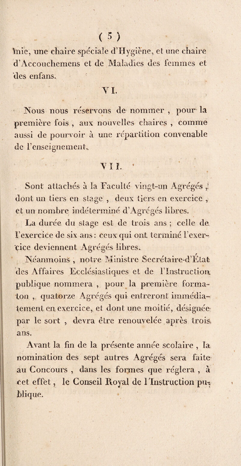 haie, une chaire spéciale d’Hygiène, et une chaire d’Accouchemens et de Maladies des femmes et des en-fans* VI. 4 Nous nous réservons de nommer , pour la première fois , aux nouvelles chaires , comme aussi de pourvoir à une répartition convenable de renseignement* VIL • > \ Sont attachés à la Faculté vingt-un Agrégés ,! dont un tiers en stage , deux tiers en exercice r et un nombre indéterminé d’Agrégés libres. La durée du stage est de trois ans ; celle de l’exercice de six ans : ceux qui ont terminé l’exer¬ cice deviennent Agrégés libres. Néanmoins , notre Ministre Secrétaire-d’Etat des Affaires Ecclésiastiques et de l’Instruction publique nommera , pour la première forma- ton ,. quatorze Agrégés qui entreront immédia¬ tement en exercice, et dont une moitié, désignée par le sort y devra être renouvelée après trois, ans. Avant la fin de la présente année scolaire , la nomination des sept autres Agrégés sera faite au Concours , dans les formes que réglera , à cet effet, le Conseil Royal de l'Instruction pin blique.