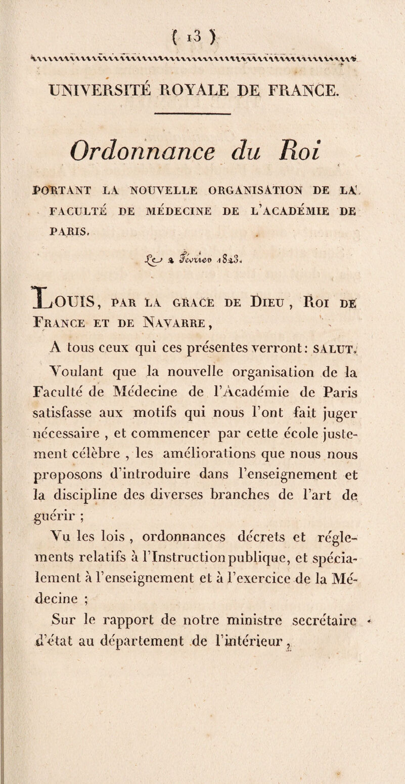 C *3 ) X\\XXXXVV\XVVV,\X‘VX\.\VVV\.'VVA,V'V-V‘V-V'V\A\X\,VVV\\\lvivV\.'tV'V\V'\-»A\V J -t- UNIVERSITÉ ROYALE DE FRANCE. Ordonnance du Roi PORTANT LA NOUVELLE ORGANISATION DE LA1 FACULTE DE MEDECINE DE L’ACADEMIE DE PARIS. jÇe-j A ^8^3. XiOUIS , par la graUë de Dieu , Roi de France et de Navarre , r * ^ • * A tous ceux qui ces présentes verront: salut,: Voulant que la nouvelle organisation de la Faculté de Médecine de l’Académie de Paris satisfasse aux motifs qui nous l’ont fait juger nécessaire , et commencer par cette école juste¬ ment célèbre , les améliorations que nous nous proposons d’introduire dans l’enseignement et la discipline des diverses branches de l’art de guérir ; Yu les lois , ordonnances décrets et régle¬ ments relatifs à l’Instruction publique, et spécia¬ lement à 1’enseignement et à l’exercice de la Mé¬ decine ; Sur le rapport de notre ministre secrétaire * d’état au département de l’intérieur ^ va
