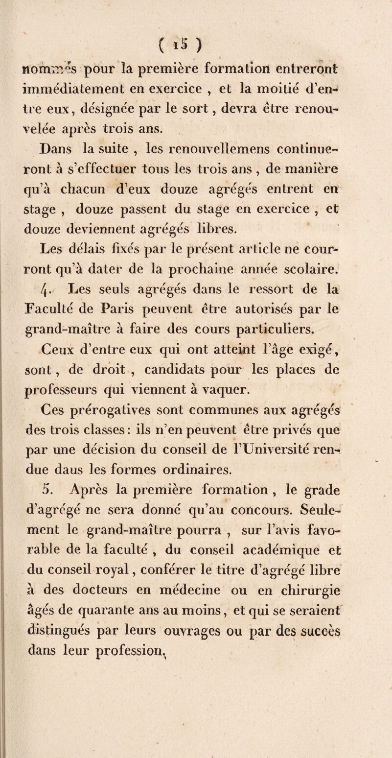 ( *5 ) 4. I nommes pour la première formation entreront immédiatement en exercice , et la moitié d’en¬ tre eux, désignée par le sort, devra être renou¬ velée après trois ans. Dans la suite , les renouvellemens continue¬ ront à s’effectuer tous les trois ans , de manière qu’à chacun d’eux douze agrégés entrent en stage , douze passent du stage en exercice , et douze deviennent agrégés libres. Les délais fixés par le présent article ne cour¬ ront qu’à dater de la prochaine année scolaire. 4. Les seuls agrégés dans le ressort de la Faculté de Paris peuvent être autorisés par le grand-maître à faire des cours particuliers. Ceux d’entre eux qui ont atteint l’âge exigé, sont, de droit , candidats pour les places de professeurs qui viennent à vaquer. Ces prérogatives sont communes aux agrégés des trois classes : ils n’en peuvent être privés que par une décision du conseil de l’Université ren¬ due daus les formes ordinaires. 5. Après la première formation , le grade d’agrégé ne sera donné qu’au concours. Seule¬ ment le grand-maître pourra , sur l’avis favo¬ rable de la faculté , du conseil académique et du conseil royal, conférer le titre d’agrégé libre à des docteurs en médecine ou en chirurgie âgés de quarante ans au moins, et qui se seraient distingués par leurs ouvrages ou par des succès dans leur profession.