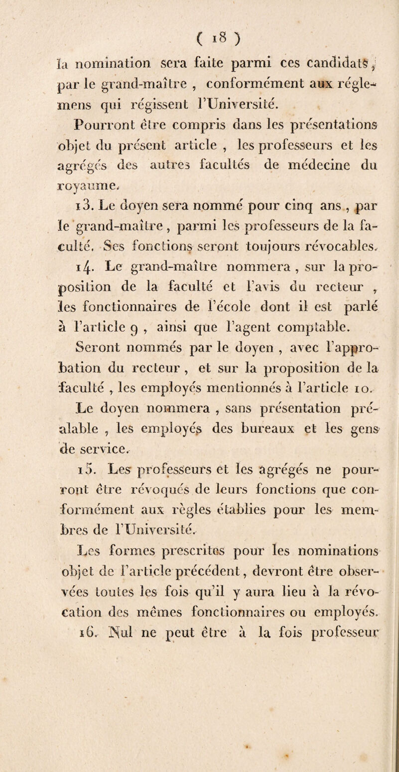 la nomination sera faite parmi ces candidate i par le grand-maître , conformement aux régler mens qui régissent FUniversité. Pourront être compris dans les présentations objet du présent article , les professeurs et les agrégés des autres facultés de médecine du royaume. 13. Le doyen sera nommé pour cinq ans , par le grand-maître , parmi les professeurs de la fa¬ culté. Ses fonctions seront toujours révocables, 14. Le grand-maître nommera, sur la pro¬ position de la faculté et lavis du recteur r les fonctionnaires de Fécoie dont il est parlé à l’article 9 , ainsi que l’agent comptable. Seront nommés par le doyen , avec l’appro¬ bation du recteur , et sur la proposition de la faculté , les employés mentionnés à l’article 10. Le doyen nommera , sans présentation pré¬ alable , les employés des bureaux et les gens de service, 15. Les professeurs et les agrégés ne pour¬ ront être révoqués de leurs fonctions que con¬ formément aux règles établies pour les mem¬ bres de FUniversité. Les formes prescrites pour les nominations objet de l’article précédent, devront être obser¬ vées toutes les fois qu’il y aura lieu à la révo¬ cation des mêmes fonctionnaires ou employés. 16. Nul ne peut être à la fois professeur