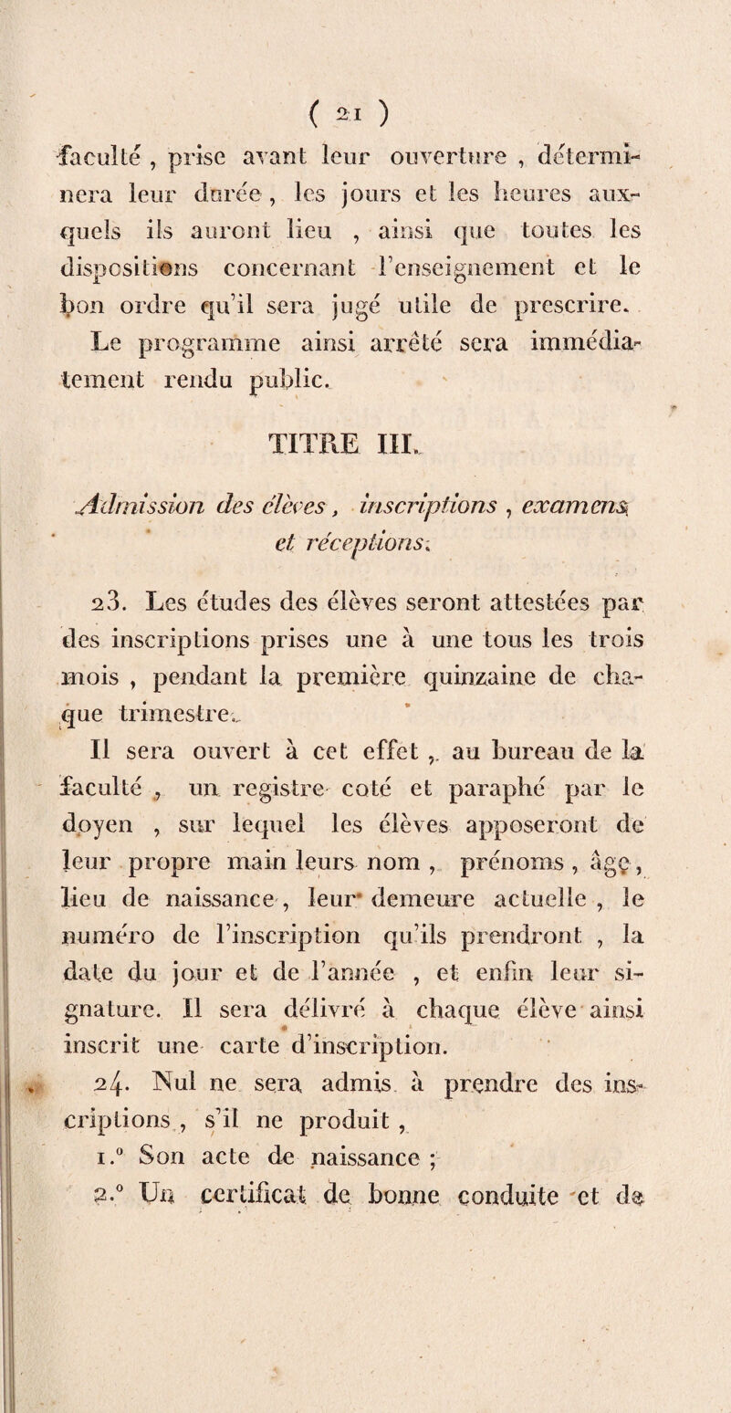faculté , prise avant leur ouverture , détermi¬ nera leur durée , les jours et les heures aux¬ quels ils auront lieu , ainsi que toutes les dispositions concernant renseignement et le bon ordre qu’il sera jugé utile de prescrire. Le programme ainsi arreté sera immédia¬ tement rendu public. TITRE III. Admission des élèves, inscriptions , examens, et réceptions 28. Les études des élèves seront attestées par des inscriptions prises une à une tous les trois mois , pendant la première quinzaine de cha¬ que trimestre,. Il sera ouvert à cet effet au bureau de la faculté 9 un registre coté et paraphé par le doyen , sur lequel les élèves apposeront de leur propre main leurs nom prénoms , âgç-, lieu de naissance , leur demeure actuelle , le numéro de l’inscription qu’ils prendront , la date du jour et de l’année , et enfin leur si¬ gnature. Il sera délivré à chaque élève ainsi inscrit une carte d’inscription. „ 24* Nul ne sera admis à prendre des ins^ criplions , s’il ne produit , i.° Son acte de naissance ; 2.0 Un certificat de bonne conduite et de * ! . BSHqb| . H I ' mmp ■ V: ■ •