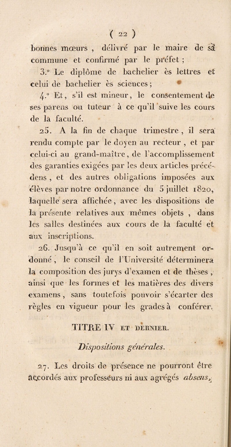 bonnes mœurs , délivré par le maire de sâ commune et confirmé par le préfet ; 3.° Le diplôme de bachelier es lettres et celui de bachelier es sciences ; 4-° Et, s’il est mineur, le consentement de ses parens ou tuteur à ce qu’il suive les cours de la faculté. 25. A la fin de chaque trimestre , il sera rendu compte par le doyen au recteur , et par celui-ci au grand-maître, de l’accomplissement des garanties exigées par les deux articles précé¬ dais , et des autres obligations imposées aux élèves par notre ordonnance du 5 juillet 1820, laquelle sera affichée, avec les dispositions de la présente relatives aux memes objets , dans les salles destinées aux cours de la faculté et aux inscriptions. 26. Jusqu’à ce qu’il en soit autrement or¬ donné , le conseil de f l adversité déterminera la composition des jurys d’examen et de thèses , ainsi que les formes et les matières des divers » examens , sans toutefois pouvoir s’écarter des règles en vigueur pour les grades à conférer. TITRE IV ET DERNIER. Dispositions générales. 27. Les droits de présence ne pourront être accordés aux professeurs ni aux agrégés ah sens.