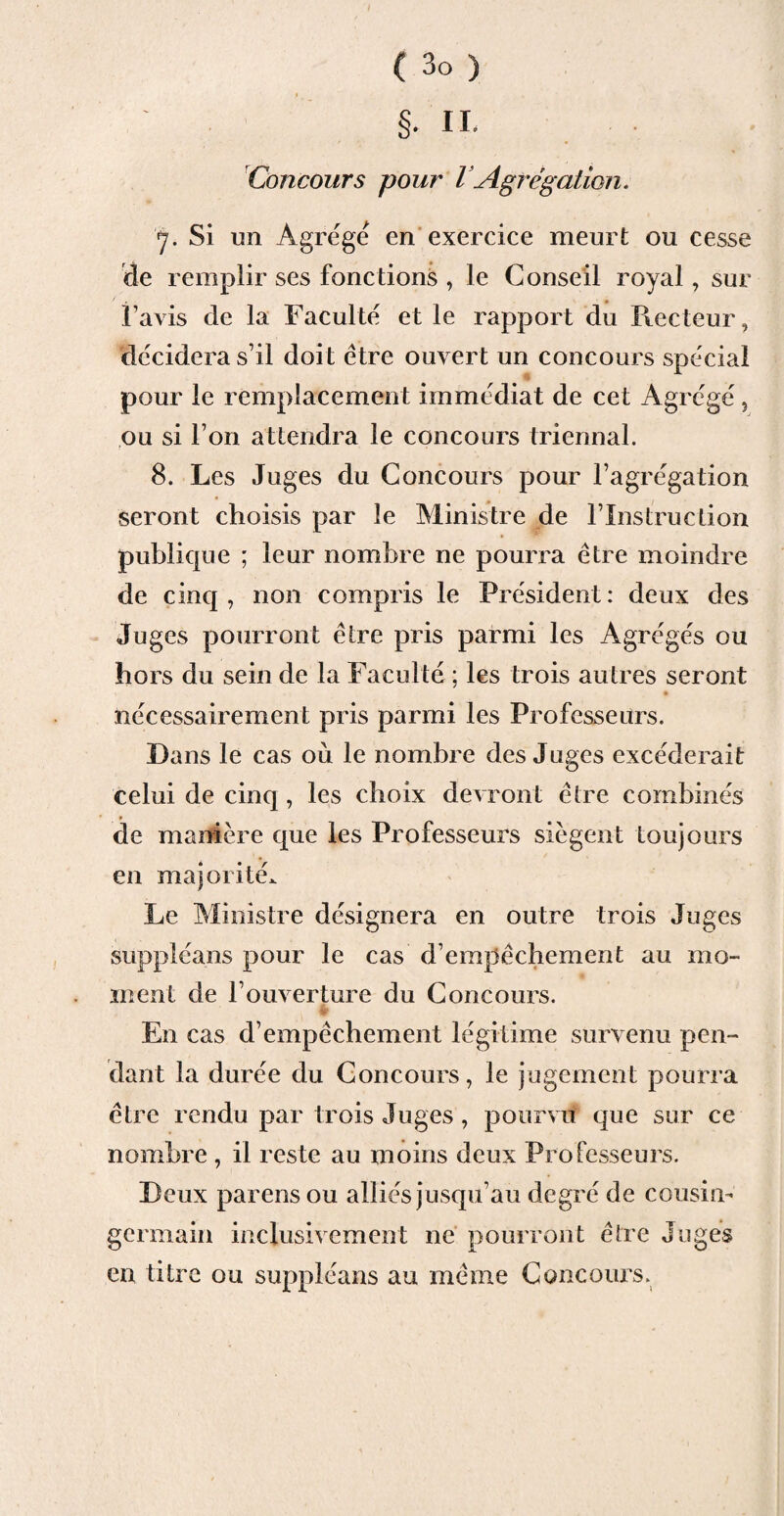 §. IL Concours pour l Agrégation. y. Si un Agrège en exercice meurt ou cesse de remplir ses fonctions , le Conseil royal, sur l’avis de la Faculté et le rapport du Recteur, décidera s’il doit être ouvert un concours spécial pour le remplacement immédiat de cet Agrégé, ou si I on attendra le concours triennal. 8. Les Juges du Concours pour l’agrégation seront choisis par le Ministre de l’Instruction publique ; leur nombre ne pourra être moindre de cinq , non compris le Président : deux des Juges pourront être pris parmi les Agrégés ou hors du sein de la Faculté ; les trois autres seront nécessairement pris parmi les Professeurs. Dans le cas où le nombre des Juges excéderait celui de cinq, les choix devront être combinés de manière que les Professeurs siègent toujours en majorité. Le Ministre désignera en outre trois Juges suppléans pour le cas d’empêchement au mo¬ ment de l’ouverture du Concours. En cas d’empêchement légitime survenu pen¬ dant la durée du Concours, le jugement pourra être rendu par trois Juges , pourvu que sur ce nombre , il reste au moins deux Professeurs. Deux parensou alliés jusqu’au degré de cousin- germain inclusivement ne pourront être Juges en titre ou suppléans au même Concours.