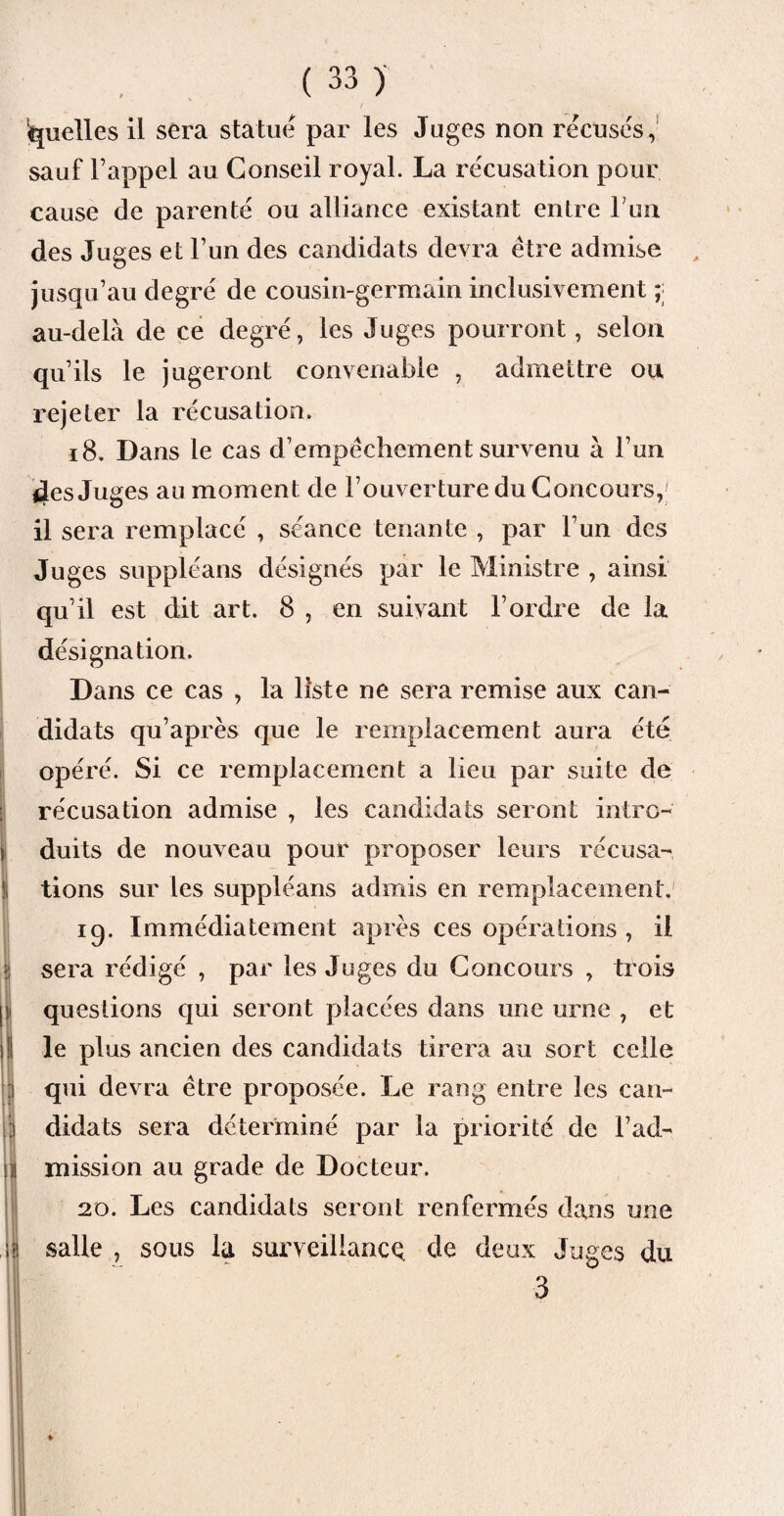 quelles il sera statué par les Juges non récusés, sauf l’appel au Conseil royal. La récusation pour cause de parenté ou alliance existant entre Lun des Juges et l’un des candidats devra être admise jusqu’au degré de cousin-germain inclusivement ; au-delà de ce degré, les Juges pourront, selon qu’ils le jugeront convenable , admettre ou rejeter la récusation. 18, Dans le cas d’empêchement survenu à l’un 4es Juges au moment de l’ouverture du Concours, il sera remplacé , séance tenante , par l’un des Juges suppléans désignés par le Ministre , ainsi qu’il est dit art. 8 , en suivant l’ordre de la désignation. Dans ce cas , la liste ne sera remise aux can¬ didats qu’après que le remplacement aura été opéré. Si ce remplacement a lieu par suite de récusation admise , les candidats seront intro¬ duits de nouveau pour proposer leurs récusa¬ tions sur les suppléans admis en remplacement.' iq. Immédiatement après ces opérations , il sera rédigé , par les Juges du Concours , trois questions qui seront placées dans une urne , et le plus ancien des candidats tirera au sort celle qui devra être proposée. Le rang entre les can- * didats sera déterminé par la priorité de l’ad¬ mission au grade de Docteur. 20. Les candidats seront renfermés dans une salle , sous la surveillance de deux Juges du