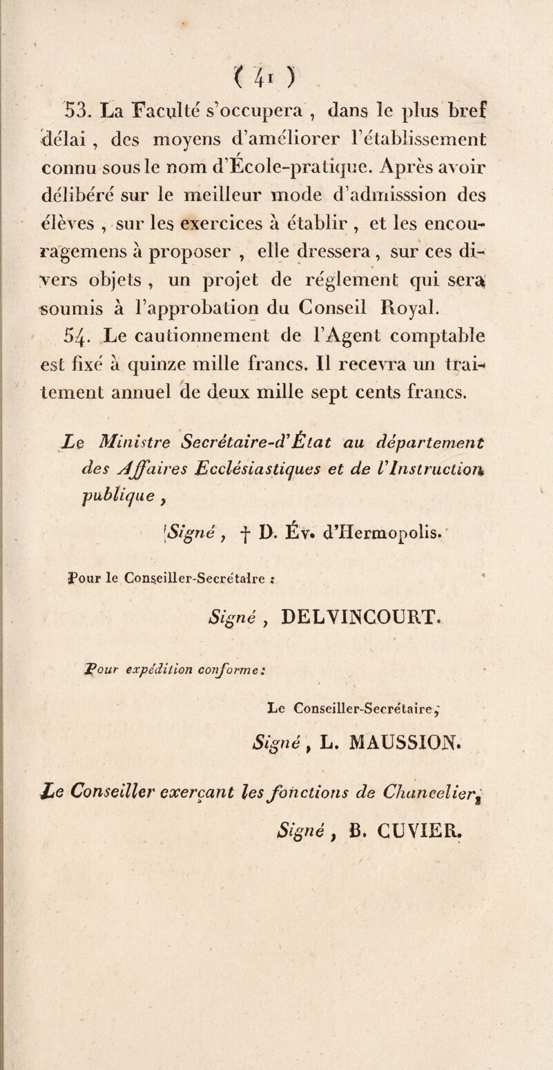 53. La Faculté s’occupera , dans le plus bref délai , des moyens d’améliorer l’établissement r connu sous le nom d’Ecole-pratique. Après avoir délibéré sur le meilleur mode d’admisssion des élèves , sur les exercices à établir , et les encou- ragemens a proposer , elle dressera , sur ces di¬ vers objets , un projet de réglement qui sera soumis à l’approbation du Conseil Royal. 54. Le cautionnement de l’Agent comptable est fixé à quinze mille francs. Il recevra un train tement annuel de deux mille sept cents francs. Le Ministre Secrétaire-déÉtat au département des Affaires Ecclésiastiques et de r Instruction publique y [Signé 7 -j* D. Év. d’Iiermopolis. 3Pour le Cons.eiller-Secrétaire ; Signé, DELVINCOURT. Pour expédition conforme: Le Conseiller-Secre'taire,’ Signé, L. MAUSSION. Le Conseiller exerçant les fonctions de Chancelier, Signé , B. CUVIER.