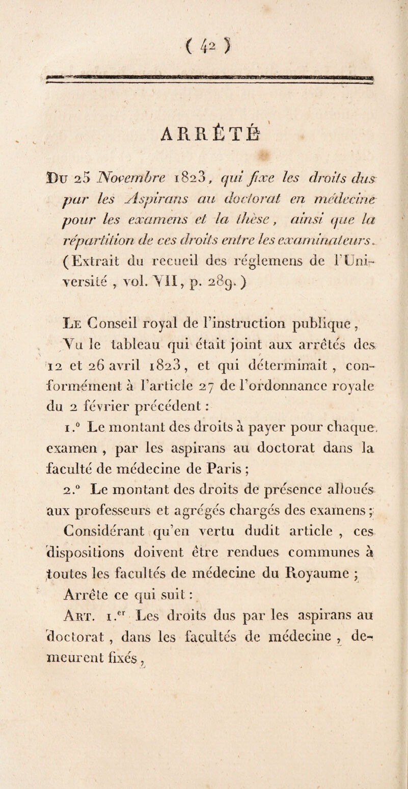 ARRÊTÉ i Bu 25 Novembre 1828, qui fixe les droits dus par les Aspirons au doctorat en médecine pour les examens et la thèse, ainsi que la répartition de ces droits entre les examinateurs. (Extrait du recueil des réglemens de T Uni¬ versité , vol. YII, p. 289. ) Le Conseil royal de F instruction publique, Yu le tableau qui était joint aux arretés des 12 et 26 avril 1828, et qui déterminait, con¬ formément à l’article 27 de F ordonnance royale du 2 février précédent : i.° Le montant des droits à payer pour chaque, examen , par les aspirans au doctorat dans la faculté de médecine de Paris ; 2.0 Le montant des droits de présence alloués aux professeurs et agrégés chargés des examens ; Considérant qu’en vertu dudit article , ces dispositions doivent être rendues communes à toutes les facultés de médecine du Royaume ; Arrête ce qui suit : Art. i.er Les droits dus par les aspirans au doctorat , dans les facultés de médecine , de¬ meurent fixés,