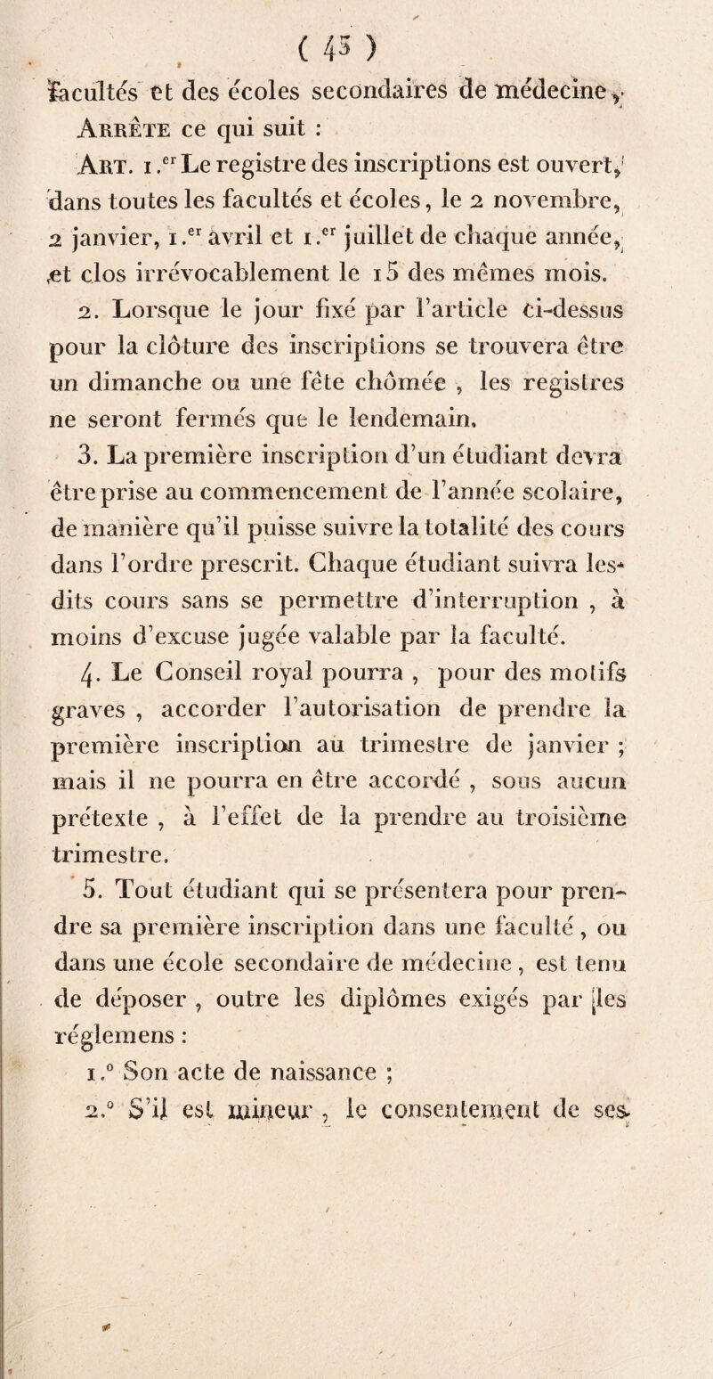 9 facultés et des écoles secondaires de médecine, Arrête ce qui suit : Art. i ,er Le registre des inscriptions est ouvert*1 dans toutes les facultés et écoles, le 2 novembre, 2 janvier, i.er avril et i.er juillet de chaque année, ,et clos irrévocablement le i5 des mêmes mois. 2. Lorsque le jour fixé par l’article ci-dessus pour la clôture des inscriptions se trouvera être un dimanche ou une fête chômée , les registres ne seront fermés que le lendemain, 3. La première inscription d’un étudiant devra s être prise au commencemen t de l’année scolaire, de manière qu’il puisse suivre la totalité des cours dans l’ordre prescrit. Chaque étudiant suivra les* dits cours sans se permettre d’interruption , à moins d’excuse jugée valable par la faculté. 4. Le Conseil royal pourra , pour des motifs graves , accorder l’autorisation de prendre la première inscription au trimestre de janvier ; mais il ne pourra en être accordé , sous aucun prétexte , à l’effet de la prendre au troisième trimestre. 5. Tout étudiant qui se présentera pour prcn- di *e sa première inscription dans une faculté, ou dans une école secondaire de médecine , est tenu de déposer , outre les diplômes exigés par [les reglemens : i.° Son acte de naissance ; 2.0 S’il est mineur , le consentement de s es-