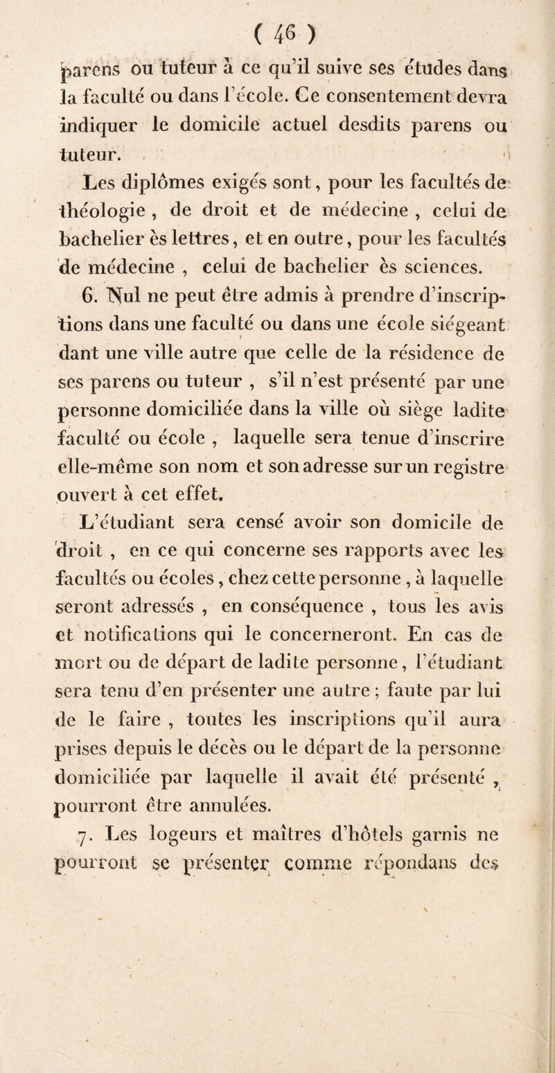parons ou tuteur à ce quil suive ses études dans la faculté ou dans l’école. Ce consentement devra indiquer le domicile actuel desdits parens ou tuteur. m Les diplômes exigés sont, pour les facultés de théologie , de droit et de médecine , celui de bachelier es lettres, et en outre, pour les facultés de médecine , celui de bachelier es sciences. 6. Nul ne peut être admis à prendre d’inscrip¬ tions dans une faculté ou dans une école siégeant dant une ville autre que celle de la résidence de ses parens ou tuteur , s’il n’est présenté par une personne domiciliée dans la ville où siège ladite faculté ou école , laquelle sera tenue d’inscrire elle-même son nom et son adresse sur un registre ouvert à cet effet. L’étudiant sera censé avoir son domicile de droit , en ce qui concerne ses rapports avec les facultés ou écoles, chez cette personne , à laquelle seront adressés , en conséquence , tous les avis et notifications qui le concerneront. En cas de mort ou de départ de ladite personne, l’étudiant sera tenu d’en présenter une autre ; faute par lui de le faire , toutes les inscriptions qu’il aura prises depuis le décès ou le départ de la personne domiciliée par laquelle il avait été présenté , pourront être annulées. 7. Les logeurs et maîtres d’hôtels garnis ne pourront se présenter comme répondans des