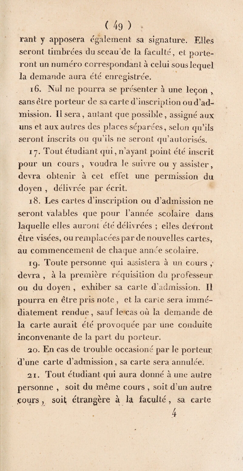 tant y apposera egalement sa signature. Elles seront timbrées du sceau de la faculté, et porte¬ ront un numéro correspondant à celui sous lequel la demande aura été enregistrée. 16. Nul ne pourra se présenter à une leçon , sans être porteur de sa carte d’inscription oud’ad- mission. Il sera, autant que possible, assigné aux uns et aux autres des places séparées, selon qu’ils seront inscrits ou qu’ils ne seront qu’autorisés. 17. Tout étudiant qui, n’ayant point été inscrit pour un cours , voudra le suivre ou y assister, devra obtenir à cet effet une permission du doyen , délivrée par écrit. 18. Les cartes d’inscription ou d’admission ne seront valables que pour l’année scolaire dans laquelle elles auront été délivrées ; elles devront être visées, ou remplacées par de nouvelles cartes, au commencement de chaque année scolaire. iq. Toute personne qui assistera à un cours devra , à la première réquisition du professeur ou du doyen , exhiber sa carte d’admission. Il pourra en être pris note , et la carte sera immé¬ diatement rendue , sauf le cas où la demande de » la carte aurait été provoquée par une conduite inconvenante de la part du porteur. 20. En cas de trouble occasions par le porteur d’une carte d’admission, sa carte sera annulée. 21. Tout étudiant qui aura donné a une autre personne , soit du même cours , soit d’un autre çours , soit étrangère à la faculté, sa carte . 4