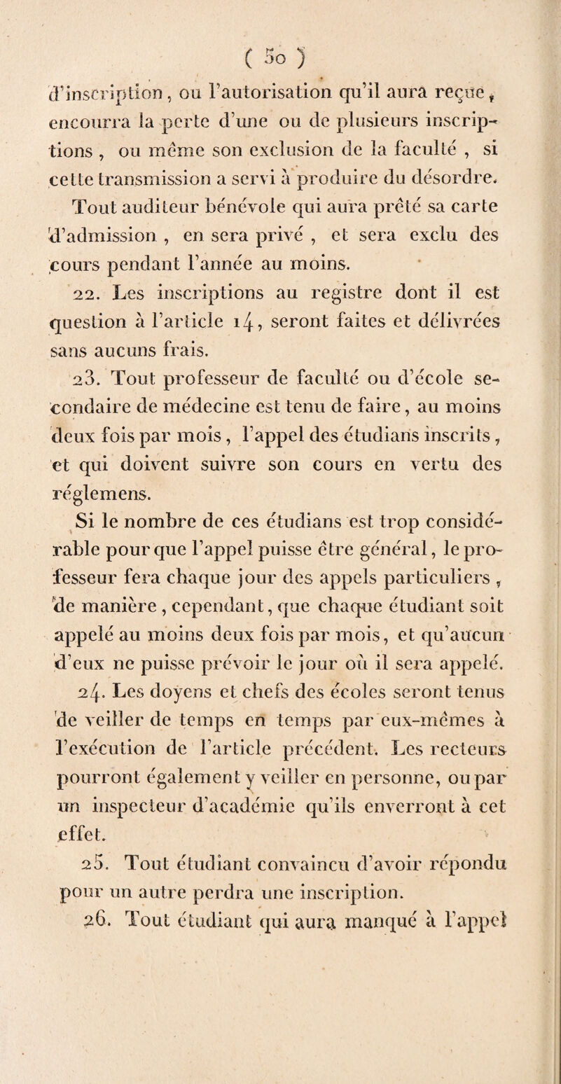 d’inscription, ou l’autorisation qu’il aura reçuef encourra la perte d une ou de plusieurs inscrip¬ tions , ou même son exclusion de la faculté , si cette transmission a servi a produire du désordre* Tout auditeur bénévole qui aura prêté sa carte d’admission , en sera privé , et sera exclu des cours pendant l’année au moins. 22. Les inscriptions au registre dont il est question à l’article i4, seront faites et délivrées sans aucuns frais. 23. Tout professeur de faculté ou d’école se¬ condaire de médecine est tenu de faire, au moins deux fois par mois, l’appel des étudiaris inscrits , et qui doivent suivre son cours en vertu des réglemens. Si le nombre de ces étudians est trop considé¬ rable pour que l’appel puisse être général, le pro¬ fesseur fera chaque jour des appels particuliers , de manière , cependant, que chaque étudiant soit appelé au moins deux fois par mois, et qu’aucun d’eux ne puisse prévoir le jour où il sera appelé. 24= Les doyens et chefs des écoles seront tenus de veiller de temps en temps par eux-mêmes à l’exécution de l’article précédent. Les recteurs pourront également y veiller en personne, ou par un inspecteur d’académie qu’ils enverront à cet effet. 25. Tout étudiant convaincu d’avoir répondu pour un autre perdra une inscription. 26. Tout étudiant qui aura manqué à l’appel
