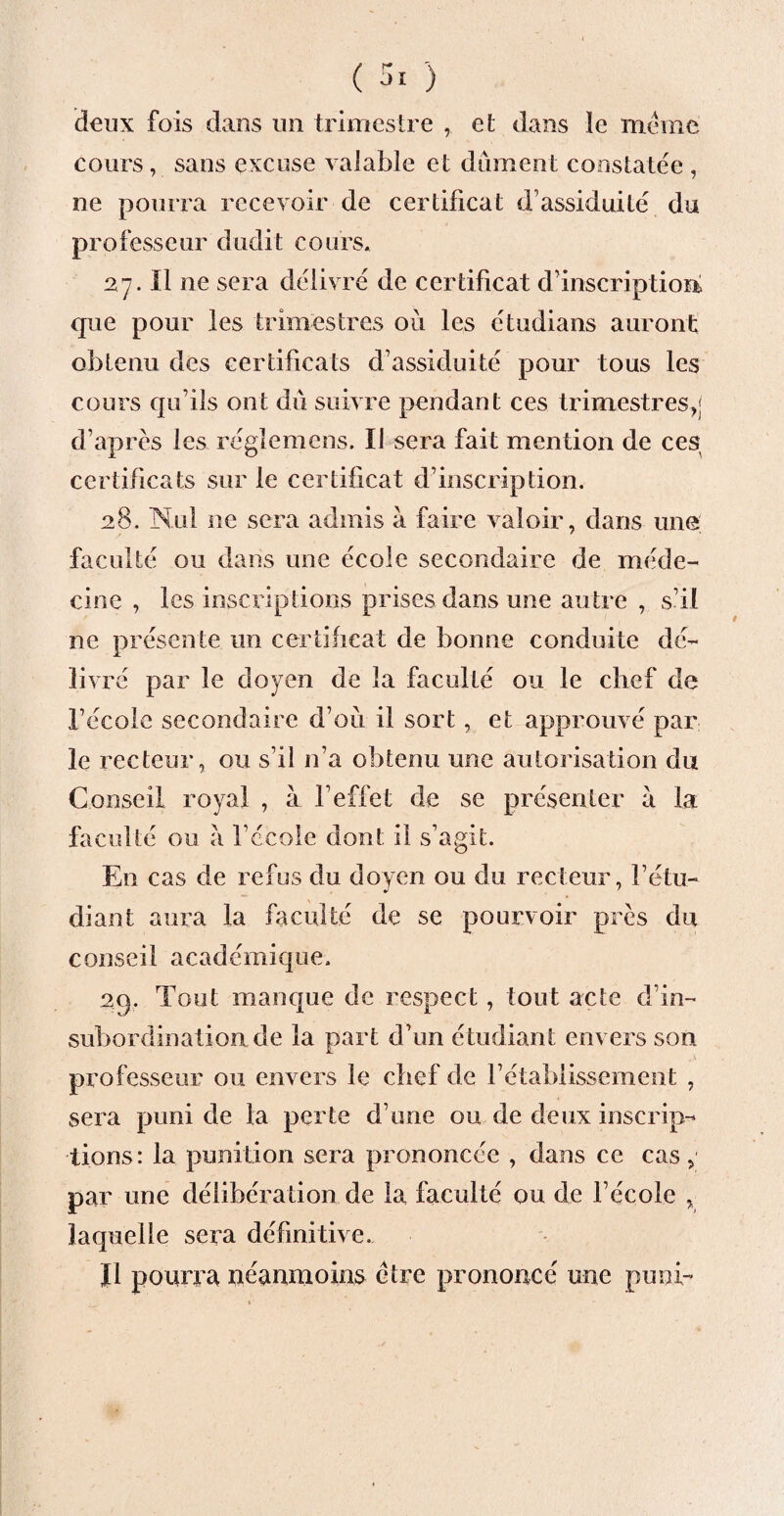 deux fois dans un trimestre , et dans le même cours , sans excuse valable et dûment constatée , ne pourra recevoir de certificat d’assiduité du professeur dudit cours* 27. Il ne sera délivré de certificat d’inscription que pour les trimestres où les étudians auront obtenu des certificats d’assiduité pour tous les cours qu’ils ont dû suivre pendant ces trimestres,; d’après les régîemens. Il sera fait mention de ces certificats sur le certificat d’inscription. 28. Nul ne sera admis à faire valoir, dans une; faculté ou dans une école secondaire de méde¬ cine , les inscriptions prises dans une autre , s’il ne présente un certificat de bonne conduite dé¬ livré par le doyen de la faculté ou le chef de l’école secondaire d’où il sort, et approuvé par le recteur, ou s’il n’a obtenu une autorisation du Conseil royal , à l’effet de se présenter a la faculté ou a l’école dont il s’agit. En cas de refus du doyen ou du recteur, l’étu¬ diant aura la faculté de se pourvoir près du conseil académique. 2q. Tout manque de respect, tout acte d’in¬ subordination de la part d’un étudiant envers son professeur ou envers le chef de rétablissement , sera puni de la perte d’une ou de deux inscrip¬ tions: la punition sera prononcée , dans ce cas, par une délibération de la faculté ou de l’école , laquelle sera définitive. Il pourra néanmoins être prononcé une puni-