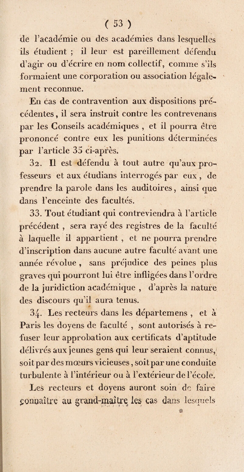 de l’académie ou des académies dans lesquelles ils étudient ; il leur est pareillement défendu d’agir ou d’écrire en nom collectif, comme s’ils formaient une corporation ou association légcde- ' ment reconnue. En cas de contravention aux dispositions pré¬ cédentes , il sera instruit contre les contrevenans par les Conseils académiques , et il pourra être prononcé contre eux les punitions déterminées par l’article 35 ci-après. 32. Il est défendu à tout autre qu’aux pro¬ fesseurs et aux étudians interrogés par eux , de prendre la parole dans les auditoires, ainsi que dans l’enceinte des facultés. 33. Tout étudiant qui contreviendra à l’article précédent , sera rayé des registres de la faculté à laquelle il appartient , et ne pourra prendre d’inscription dans aucune autre faculté avant une année révolue , sans préjudice des peines plus graves qui pourront lui être infligées dans l’ordre de la juridiction académique , d’après la nature des discours qu’il aura tenus. 34. Les recteurs dans les départemens , et à Paris les doyens de faculté , sont autorisés à re¬ fuser leur approbation aux certificats d’aptitude délivrés aux jeunes gens qui leur seraient connus, soit par des mœurs vicieuses, soit par une conduite turbulente à l’intérieur ou à l’extérieur de l’école. Les recteurs et doyens auront soin de faire £Qimaîirc au grand-maître les cas dans lesquels
