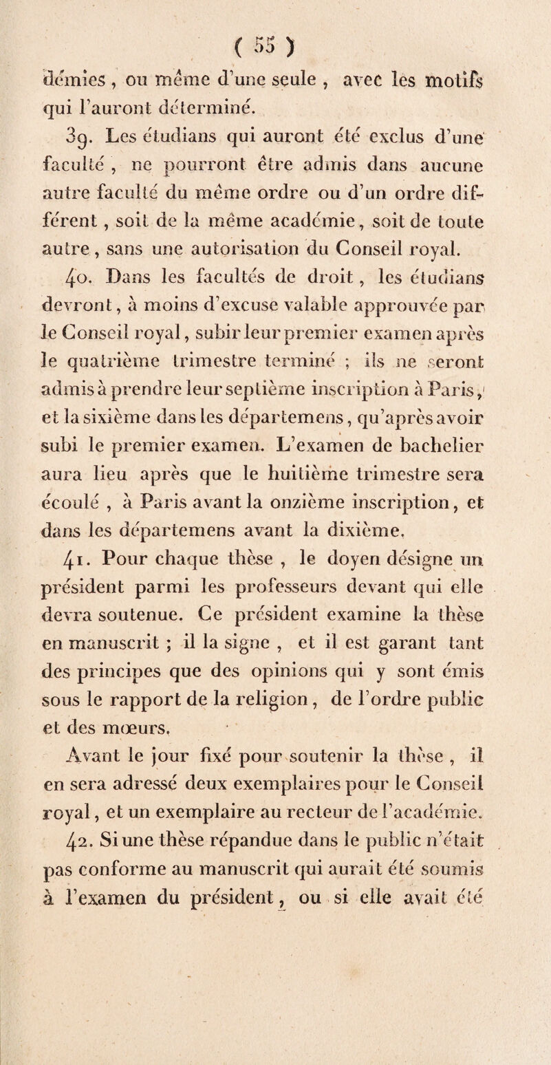 demies , ou même d’une seule , avec les motifs qui l’auront déterminé. 3q. Les étudians qui auront été exclus d’une faculté , ne pourront être admis dans aucune autre faculté du même ordre ou d’un ordre dif¬ férent , soit de la même académie, soit de toute autre, sans une autorisation du Conseil royal. 4o. Dans les facultés de droit, les étudians devront, à moins d’excuse valable approuvée par le Conseil royal, subir leur premier examen après le quatrième trimestre terminé ; ils ne seront admis à prendre leur septième inscription à Paris,< et la sixième dans les départemens, qu’après avoir subi le premier examen. L’examen de bachelier aura lieu après que le huitième trimestre sera écoulé , à Paris avant la onzième inscription, et dans les départemens avant la dixième. 4.1. Pour chaque thèse , le doyen désigne un président parmi les professeurs devant qui elle devra soutenue. Ce président examine la thèse en manuscrit ; il la signe , et il est garant tant des principes que des opinions qui y sont émis sous le rapport de la religion, de l’ordre public et des mœurs. Avant le jour fixé pour soutenir la thèse , il en sera adressé deux exemplaires pour le Conseil royal, et un exemplaire au recteur de l’académie. 42. Si une thèse répandue dans le public n’était pas conforme au manuscrit qui aurait été soumis à l’examen du président, ou si elle avait été