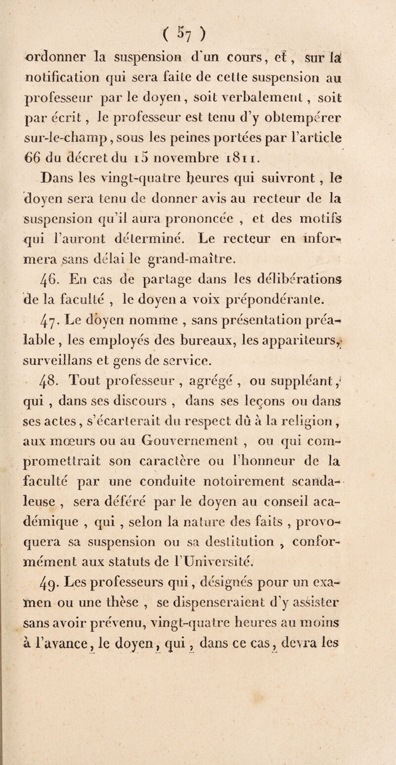 ordonner la suspension d‘un cours, et, sur 1^ notification qui sera faite de cetle suspension au professeur par le doyen, soit verbalement, soit par écrit, le professeur est tenu d’y obtempérer sur-le-champ, sous les peines portées par l’article 66 du décret du i5 novembre 1811. Dans les vingt-quatre heures qui suivront , le doyen sera tenu de donner avis au recteur de la suspension qu’il aura prononcée , et des motifs qui l’auront déterminé. Le recteur en infor¬ mera sans délai le grand-maître. 46. En cas de partage dans les délibérations de la faculté , le doyen a voix prépondérante. 47. Le doyen nomme , sans présentation préa¬ lable , les employés des bureaux, les appariteurs, surveillans et gens de service. 48. Tout professeur , agrégé , ou suppléant qui , dans ses discours , dans ses leçons ou dans ses actes, s’écarterait du respect du à la religion, aux mœurs ou au Gouvernement , ou qui com¬ promettrait son caractère ou l’honneur de la faculté par une conduite notoirement scanda¬ leuse , sera déféré par le doyen au conseil aca¬ démique , qui , selon la nature des faits , provo¬ quera sa suspension ou sa destitution , confor¬ mément aux statuts de l’Université. 49. Les professeurs qui, désignés pour un exa¬ men ou une thèse , se dispenseraient d’y assister sans avoir prévenu, vingt-quatre heures au moins à l’avance, le doyen, qui, dans ce cas, devra les