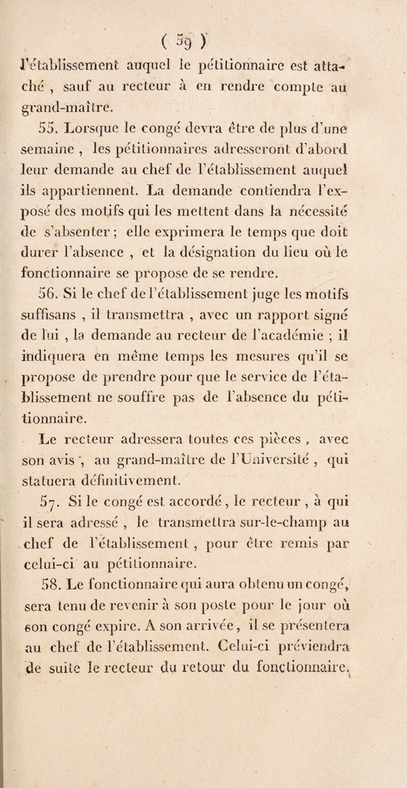 ( % ) l’ctaMissement auquel le pétitionnaire est atta¬ ché , sauf au recteur à en rendre compte au grand-maître. 55. Lorsque le conge devra être de plus d’une semaine , les pétitionnaires adresseront d’abord leur demande au chef de l’établissement auquel ils appartiennent. La demande contiendra l’ex¬ posé des motifs qui les mettent dans la nécessité de s’absenter ; elle exprimera le temps que doit durer l’absence , et la désignation du lieu où le fonctionnaire se propose de se rendre. 56. Si le chef de rétablissement juge les motifs suffisans , il transmettra , avec un rapport signé de lui , la demande au recteur de l’académie ; il indiquera en même temps les mesures qu’il se propose de prendre pour que le service de l’éta¬ blissement ne souffre pas de l’absence du péti¬ tionnaire. Le recteur adressera toutes ces pièces , avec son avis au grand-maître de l’Université , qui statuera définitivement. 57. Si le congé est accordé, le recteur , à qui il sera adressé , le transmettra sur-le-champ au chef de l’établissement , pour être remis par celui-ci au pétitionnaire. 58. Le fonctionnaire qui aura obtenu un congé* sera tenu de revenir à son poste pour le jour où son congé expire. A son arrivée, il se présentera au chef de rétablissement. Celui-ci préviendra de suite le recteur du retour du fonctionnaire,