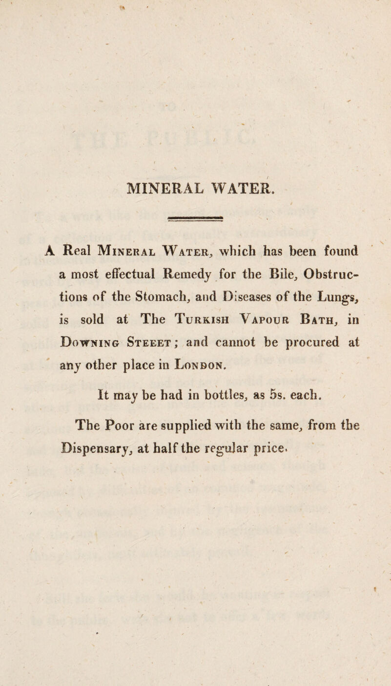 t / v \ MINERAL WATER. A Real Mineral Water, which has been found a most effectual Remedy for the Rile, Obstruc¬ tions of the Stomach, and Diseases of the Lungs, is sold at The Turkish Vapour Bath, in Downing Steeet ; and cannot be procured at any other place in London. It may be had in bottles, as 5s. each. The Poor are supplied with the same, from the Dispensary, at half the regular price*