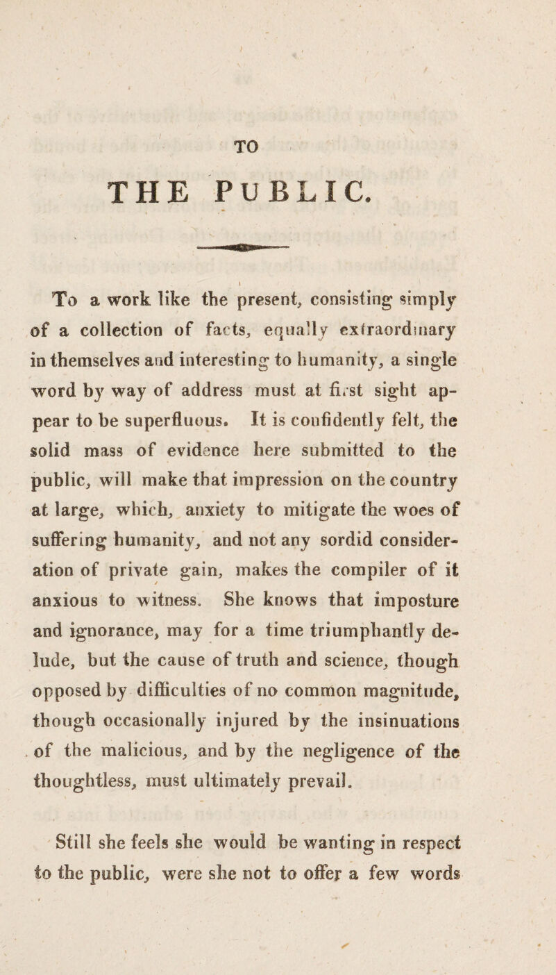 TO THE PUBLIC. To a work like the present, consisting simply of a collection of facts, equally extraordinary in themselves and interesting to humanity, a single word by way of address must at first sight ap¬ pear to be superfluous. It is confidently felt, the solid mass of evidence here submitted to the public, will make that impression on the country at large, which, anxiety to mitigate the woes of suffering humanity, and not any sordid consider¬ ation of private gain, makes the compiler of it / anxious to witness. She knows that imposture and ignorance, may for a time triumphantly de¬ lude, but the cause of truth and science, though opposed by difficulties of no common magnitude, though occasionally injured by the insinuations . of the malicious, and by the negligence of the thoughtless, must ultimately prevail. Still she feels she would be wanting in respect to the public, were she not to offer a few words