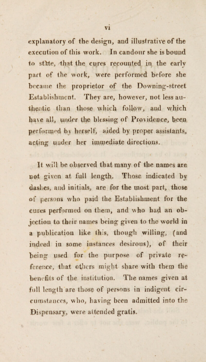 explanatory of the design, and illustrative of the execution of this work. In candour she is bound to stftte, that the cures recounted in the early part of the work, were performed before she became the proprietor of the Downing-street Establishment. They are, however, not less au¬ thentic than those which follow, and which ha\e all, under the blessing of Providence, been performed by herself, aided by proper assistants, acting under her immediate directions. f It will be observed that many of the names are not given at full length. Those indicated by dashes, and initials, are for the most part, those of persons who paid the Establishment for the cures performed on them, and who had an ob¬ jection to their names being given to the world in a publication like this, though willing, (and indeed in some instances desirous), of their beimr used for the purpose of private re¬ ference, that others might share with them the benefits of the institution. The names given at full length are those of persons in indigent cir¬ cumstances, who, having been admitted into the Dispensary, were attended gratis.