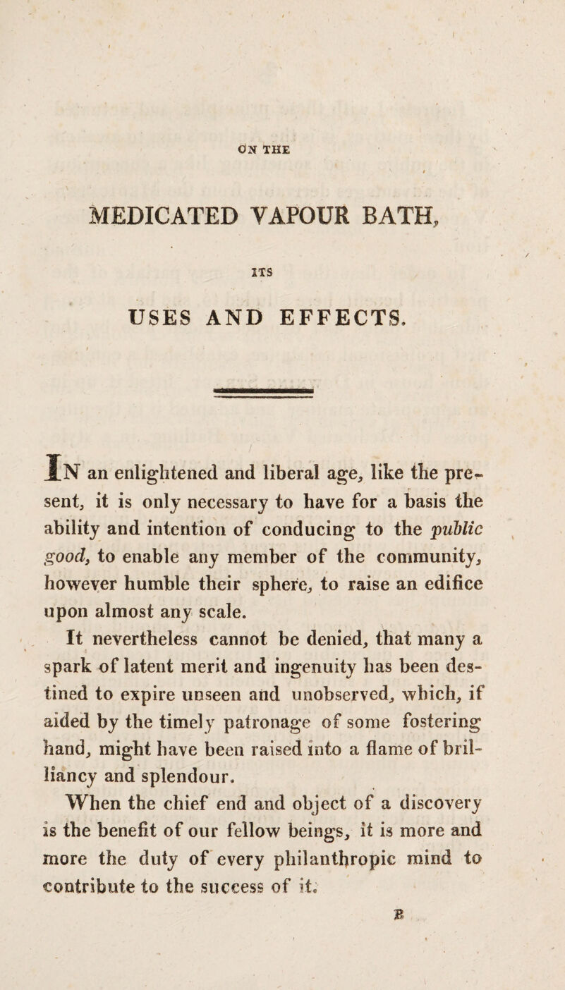 ON THE ^ t MEDICATED VAPOUR BATH, ITS USES AND EFFECTS. In an enlightened and liberal age, like the pre¬ sent, it is only necessary to have for a basis the ability and intention of conducing to the public good, to enable any member of the community, however humble their sphere, to raise an edifice upon almost any scale. It nevertheless cannot be denied, that many a spark of latent merit and ingenuity has been des¬ tined to expire unseen and unobserved, which, if aided by the timely patronage of some fostering hand, might have been raised into a flame of bril¬ liancy and splendour. When the chief end and object of a discovery is the benefit of our fellow beings, it is more and more the duty of every philanthropic mind to contribute to the success of it; B