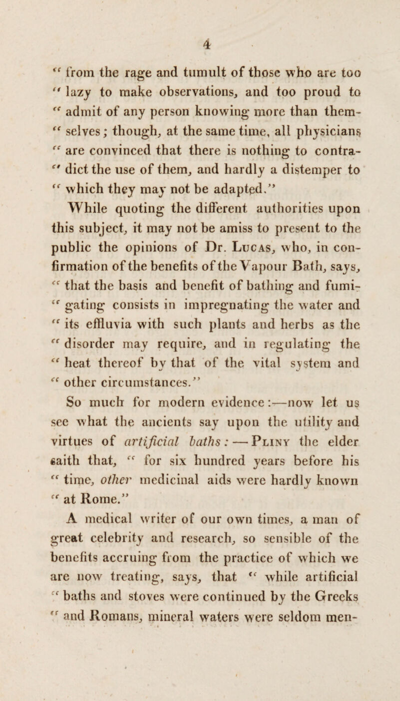 ff from the rage and tumult of those who are too  lazy to make observations, and too proud to “ admit of any person knowing more than them- “ selves; though, at the same time, all physicians “ are convinced that there is nothing to contra- €t diet the use of them, and hardly a distemper to “ which they may not be adapted/’ While quoting the different authorities upon this subject, it may not be amiss to present to the public the opinions of Dr. Lucas, who, in con¬ firmation of the benefits of the Vapour Bath, says, that the basis and benefit of bathing and fumi- gating consists in impregnating the water and “ its effluvia with such plants and herbs as the “ disorder may require, and in regulating the “ heat thereof by that of the vital system and “ other circumstances.” So much for modern evidence:—now let us see what the ancients say upon the utility and virtues of artificial baths: — Pliny the elder fiaith that, ff for six hundred years before his “ time, other medicinal aids were hardly known at Rome.” A medical writer of our own times, a man of great celebrity and research, so sensible of the benefits accruing from the practice of which we are now treating, says, that <e while artificial * baths and stoves were continued by the Greeks r and Romans, mineral waters w ere seldom men- * • . * •> f , I.5 . V • ^ » • * * I