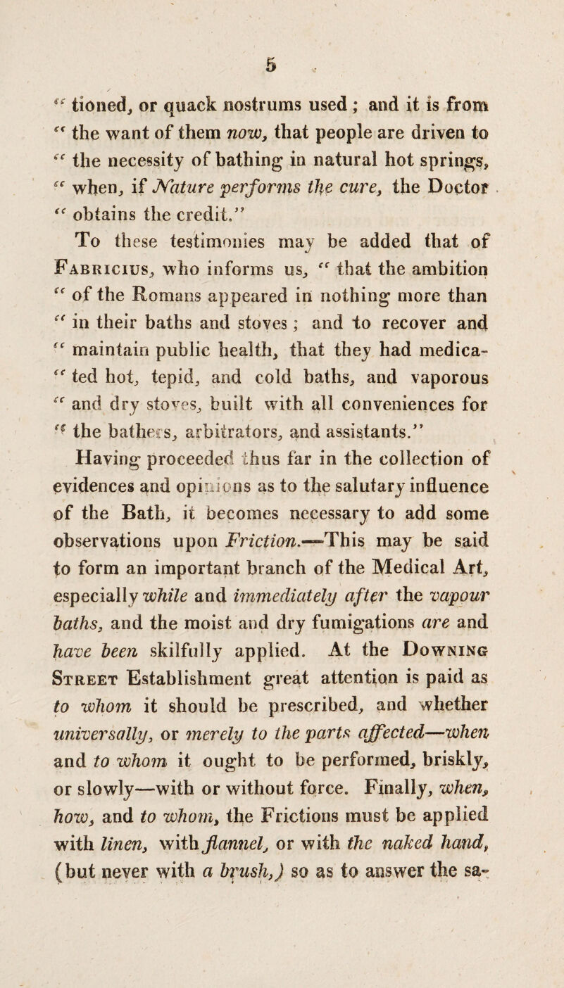 ff tioned, or quack nostrums used ; and it is from the want of them now, that people are driven to “ the necessity of bathing in natural hot springs, cc when, if Nature performs the cure, the Doctor obtains the credit,” To these testimonies may be added that of Fabricius, who informs us, that the ambition of the Romans appeared in nothing more than “ in their baths and stoves; and to recover and maintain public health, that they had medica- ted hot, tepid, and cold baths, and vaporous “ and dry stoves, built with all conveniences for ‘€ the bathers, arbitrators, and assistants/’ Having proceeded thus far in the collection of evidences and opinions as to the salutary influence of the Bath, it becomes necessary to add some observations upon Friction.—This may be said to form an important branch of the Medical Art, especially while and immediately after the vapour baths, and the moist and dry fumigations are and have been skilfully applied. At the Downing Street Establishment great attention is paid as to whom it should be prescribed, and whether universally, or merely to the parts affected—when and to whom it ought to be performed, briskly, or slowly—with or without force. Finally, when, how, and to whom, the Frictions must be applied with linen, with flannel, or with the naked hand, (but never with a brush,) so as to answer the sa-