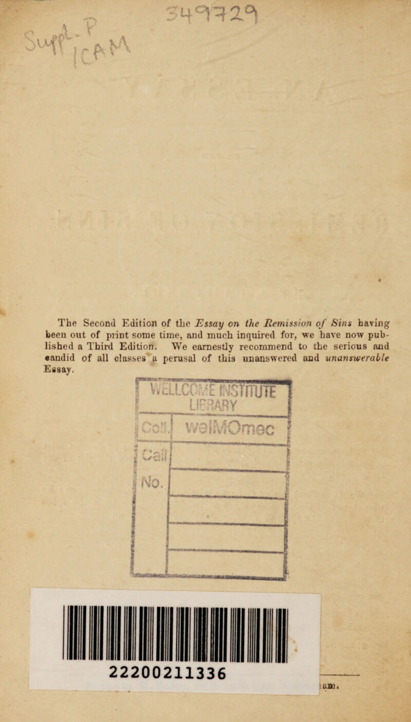 The Second Edition of the Essay on the Remission of Sins having been out of print some time, and much inquired for, we have now pub¬ lished a Third Edition. We earnestly recommend to the serious and •andid of all classes a perusal of this unanswered and unanswerable Essay.