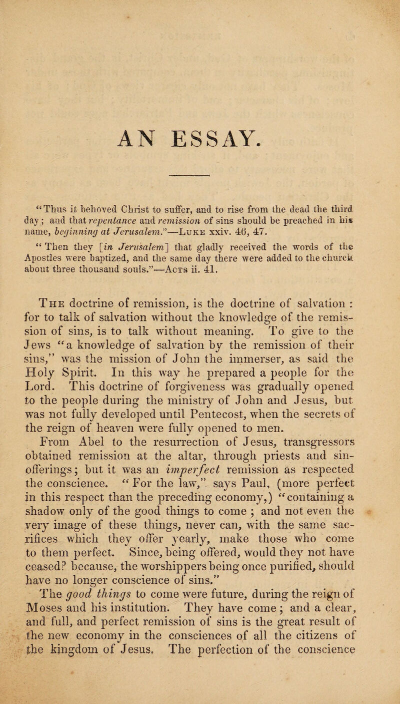 “Thus it behoved Christ to suffer, and to rise front the dead the third, day; and that repentance and remission of sins should be preached in his name, beginning at Jerusalem.”—Luke xxiv. 40, 47. “ Then they [in Jerusalem] that gladly received the words of the Apostles were baptized, and the same day there were added to the church, about three thousand souls.”—Acts ii. 41. The doctrine of remission, is the doctrine of salvation : for to talk of salvation without the knowledge of the remis¬ sion of sins, is to talk without meaning. To give to the Jews “a knowledge of salvation by the remission of their sins,” was the mission of John the immerser, as said the Holy Spirit. In this way he prepared a people for the Lord. This doctrine of forgiveness was gradually opened to the people during the ministry of John and Jesus, hut was not fully developed until Pentecost, when the secrets of the reign of heaven were fully opened to men. From Abel to the resurrection of Jesus, transgressors obtained remission at the altar, through priests and sin- offerings; hut it was an imperfect remission as respected the conscience. “ For the law,” says Paul, (more perfect in this respect than the preceding economy,) “containing a shadow only of the good things to come ; and not even the very image of these things, never can, with the same sac¬ rifices which they offer yearly, make those who come to them perfect. Since, being offered, would they not have ceased? because, the worshippers being once purified, should have no longer conscience of sins.” The good things to come were future, during the reign of Moses and his institution. They have come ; and a clear, and full, and perfect remission of sins is the great result of the new economy in the consciences of all the citizens of the kingdom of Jesus. The perfection of the conscience