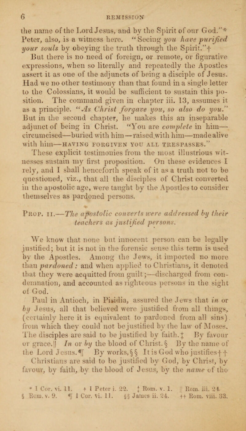 the name of the Lord Jesus, and by the Spirit of our God.”* Peter, also, is a witness here. “ Seeing you have purified your souls bv obeying the truth through the Spirit.”f Put there is no need of foreign, or remote, or figurative expressions, when so literally and repeatedly the Apostles assert it as one of the adjuncts of being a disciple of Jesus. Had we no other testimony than that found in a single letter to the Colossians, it would be sufficient to sustain this po¬ sition. The command given in chapter iii. 13, assumes it as a principle. “As Christ forgave you, so also do you.” But in the second chapter, he makes this an inseparable adjunct of being in Christ. “You are complete in him— circumcised—buried with him—raised.with him—made alive with him—having forgiven you all trespasses.” These explicit testimonies from the most illustrious wit¬ nesses sustain my first proposition. On these evidences I rely, and I shall henceforth speak of it as a truth not to be questioned, viz., that all the disciples of Christ converted in the apostolic age, were taught by the Apostles to consider themselves as pardoned persons. Prop. ii.—The apostolic converts were addressed by their teachers as justified persons. We know that none but innocent person can be legally justified; but it is not in the forensic sense this term is used by the Apostles. Among the Jews, it imported no more than pardoned: and when applied to Christians, it denoted that they were acquitted from guilt;—discharged from con¬ demnation, and accounted as righteous persons in the sight ol God. Paul in Antioch, in Pisidia, assured the Jews that in or by Jesus, all that believed were justified from all things, (certainly here it is equivalent to pardoned from all sins) from which they could not be justified by tbe law of Moses. The disciples are said to be justified by faith, j By favour or grace.]) In or by the blood of Christ. § By the name of the Lord Jesus. By works, §§ It is God who justifiesff Christians are said to be justified by God, by Christ, by favour, by faith, by the blood of Jesus, by the name of the + l Cor. vi. 11. t 1 Peter i. 22. J Rom. v. 1. Rom. iii. 24.